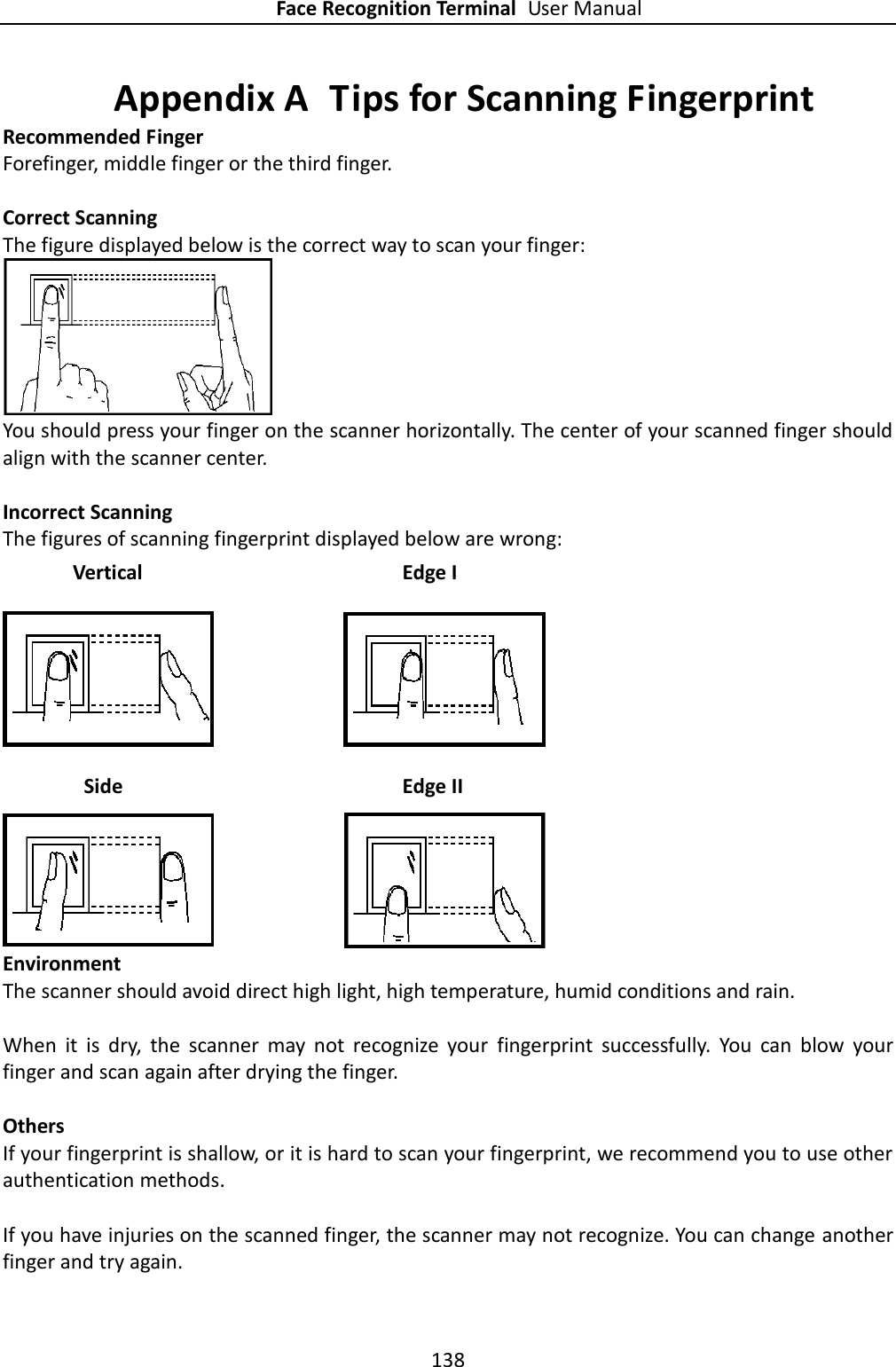 Face Recognition Terminal User Manual 138  Appendix A  Tips for Scanning Fingerprint Recommended Finger Forefinger, middle finger or the third finger.  Correct Scanning The figure displayed below is the correct way to scan your finger:  You should press your finger on the scanner horizontally. The center of your scanned finger should align with the scanner center.  Incorrect Scanning The figures of scanning fingerprint displayed below are wrong:  Environment The scanner should avoid direct high light, high temperature, humid conditions and rain.    When  it  is  dry,  the  scanner  may  not  recognize  your  fingerprint  successfully.  You  can  blow  your finger and scan again after drying the finger.  Others If your fingerprint is shallow, or it is hard to scan your fingerprint, we recommend you to use other authentication methods.  If you have injuries on the scanned finger, the scanner may not recognize. You can change another finger and try again. Side  Edge II Vertical Edge I 