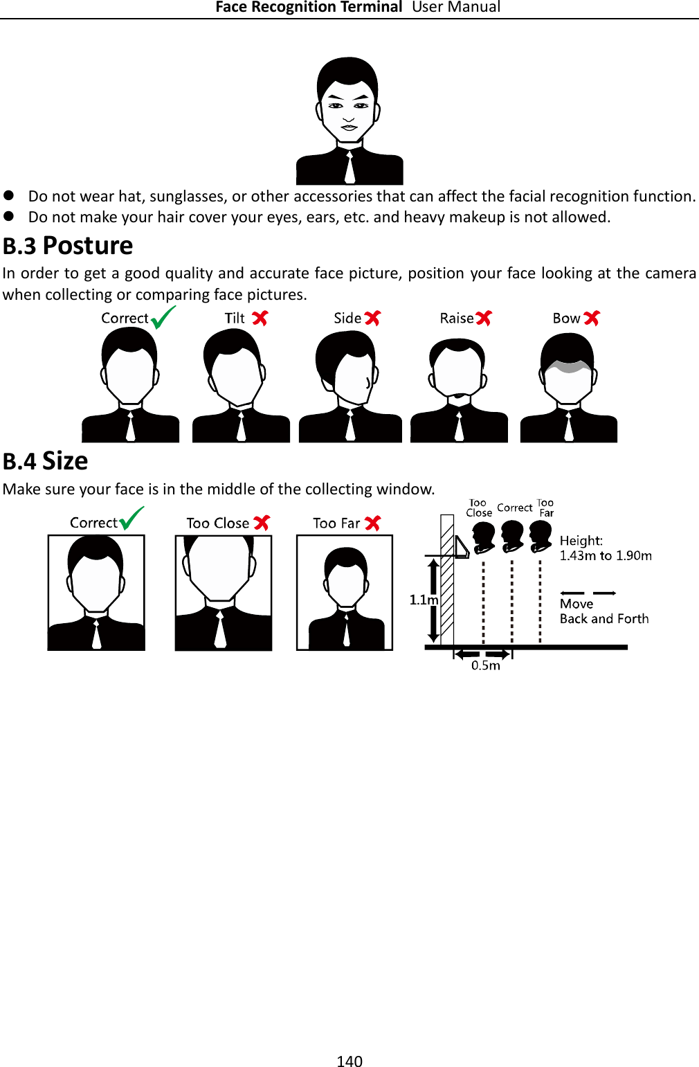 Face Recognition Terminal User Manual 140    Do not wear hat, sunglasses, or other accessories that can affect the facial recognition function.  Do not make your hair cover your eyes, ears, etc. and heavy makeup is not allowed. B.3 Posture In order to get a good quality and accurate face picture, position your face looking at the camera when collecting or comparing face pictures.  B.4 Size Make sure your face is in the middle of the collecting window.  