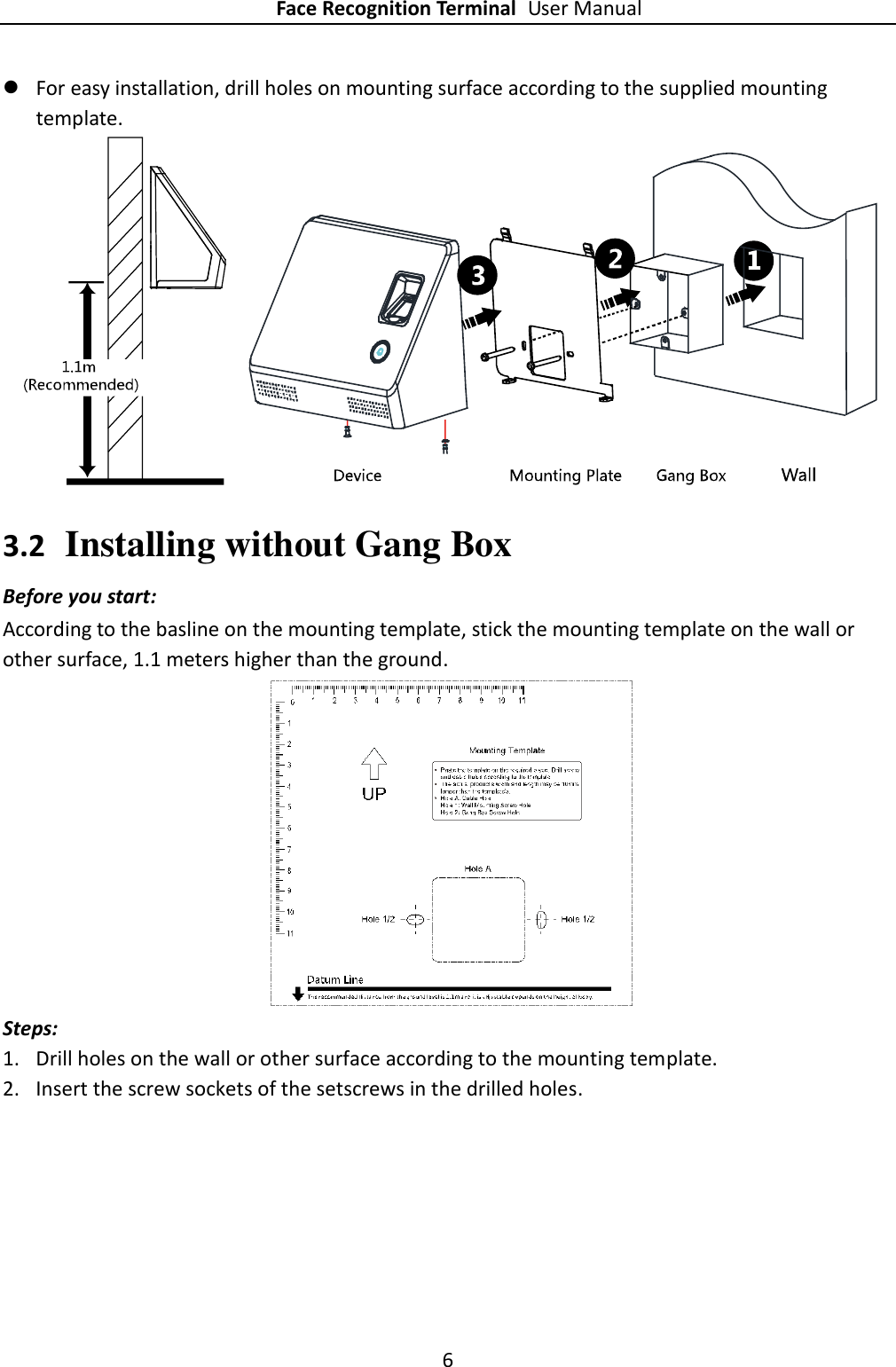 Face Recognition Terminal User Manual 6   For easy installation, drill holes on mounting surface according to the supplied mounting template.     3.2 Installing without Gang Box Before you start: According to the basline on the mounting template, stick the mounting template on the wall or other surface, 1.1 meters higher than the ground.   Steps: 1. Drill holes on the wall or other surface according to the mounting template. 2. Insert the screw sockets of the setscrews in the drilled holes. 