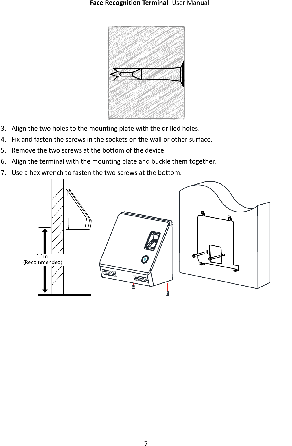 Face Recognition Terminal User Manual 7   3. Align the two holes to the mounting plate with the drilled holes. 4. Fix and fasten the screws in the sockets on the wall or other surface. 5. Remove the two screws at the bottom of the device. 6. Align the terminal with the mounting plate and buckle them together. 7. Use a hex wrench to fasten the two screws at the bottom.      