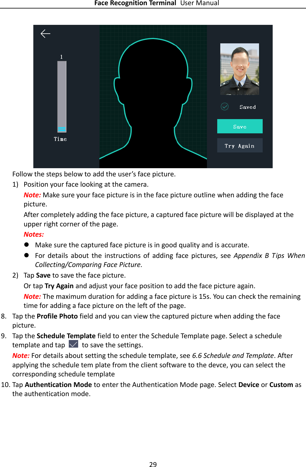 Face Recognition Terminal User Manual 29   Follow the steps below to add the user’s face picture. 1) Position your face looking at the camera. Note: Make sure your face picture is in the face picture outline when adding the face picture. After completely adding the face picture, a captured face picture will be displayed at the upper right corner of the page. Notes:  Make sure the captured face picture is in good quality and is accurate.  For  details  about  the  instructions  of  adding  face  pictures,  see  Appendix  B  Tips  When Collecting/Comparing Face Picture. 2) Tap Save to save the face picture. Or tap Try Again and adjust your face position to add the face picture again. Note: The maximum duration for adding a face picture is 15s. You can check the remaining time for adding a face picture on the left of the page. 8. Tap the Profile Photo field and you can view the captured picture when adding the face picture. 9. Tap the Schedule Template field to enter the Schedule Template page. Select a schedule template and tap    to save the settings. Note: For details about setting the schedule template, see 6.6 Schedule and Template. After applying the schedule tem plate from the client software to the devce, you can select the corresponding schedule template 10. Tap Authentication Mode to enter the Authentication Mode page. Select Device or Custom as the authentication mode. 