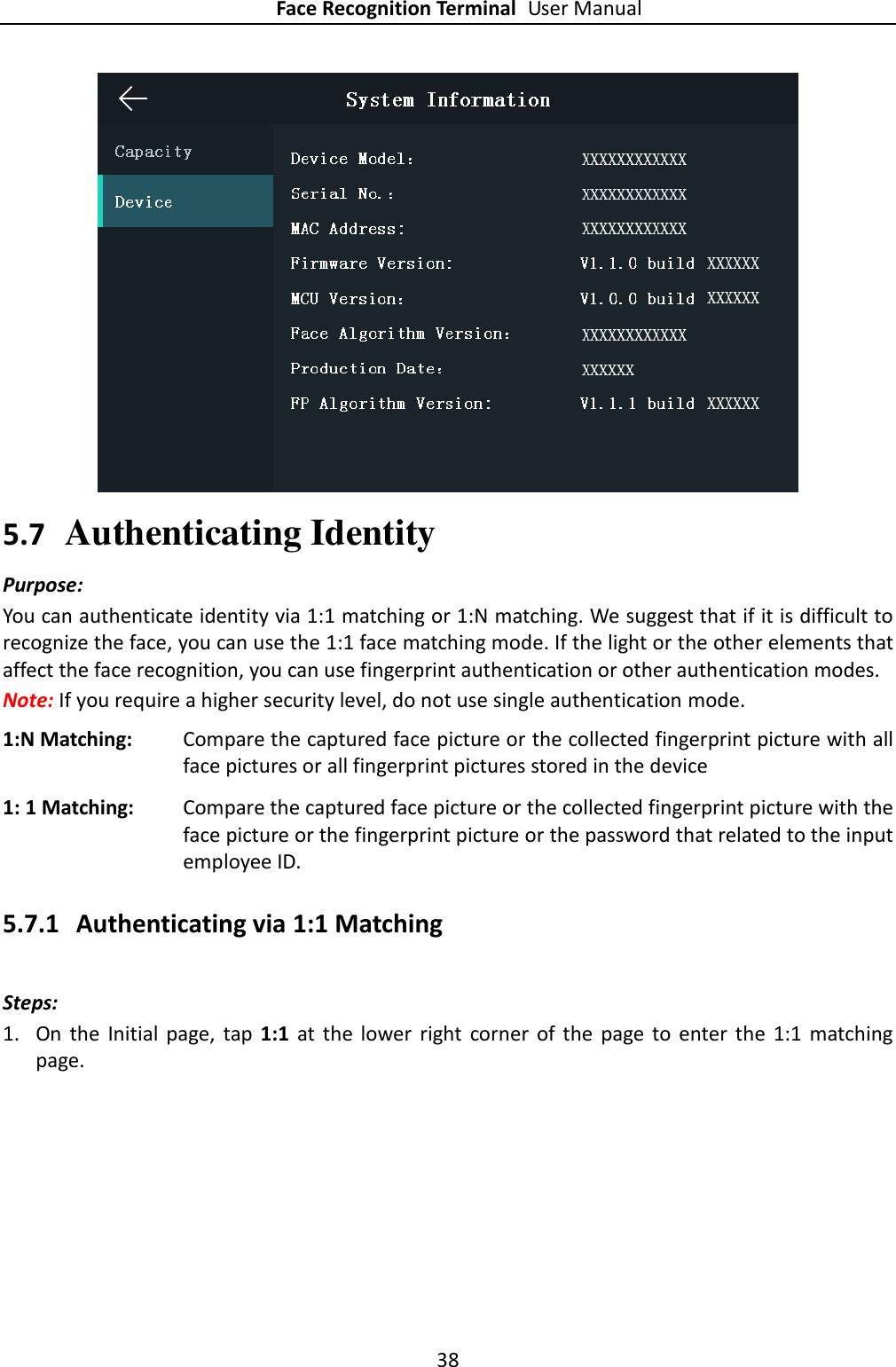 Face Recognition Terminal User Manual 38   5.7 Authenticating Identity Purpose: You can authenticate identity via 1:1 matching or 1:N matching. We suggest that if it is difficult to recognize the face, you can use the 1:1 face matching mode. If the light or the other elements that affect the face recognition, you can use fingerprint authentication or other authentication modes. Note: If you require a higher security level, do not use single authentication mode. 1:N Matching: Compare the captured face picture or the collected fingerprint picture with all face pictures or all fingerprint pictures stored in the device 1: 1 Matching: Compare the captured face picture or the collected fingerprint picture with the face picture or the fingerprint picture or the password that related to the input employee ID. 5.7.1 Authenticating via 1:1 Matching Steps:   1. On  the  Initial  page,  tap  1:1  at  the  lower  right  corner  of  the  page  to  enter the  1:1  matching page. 