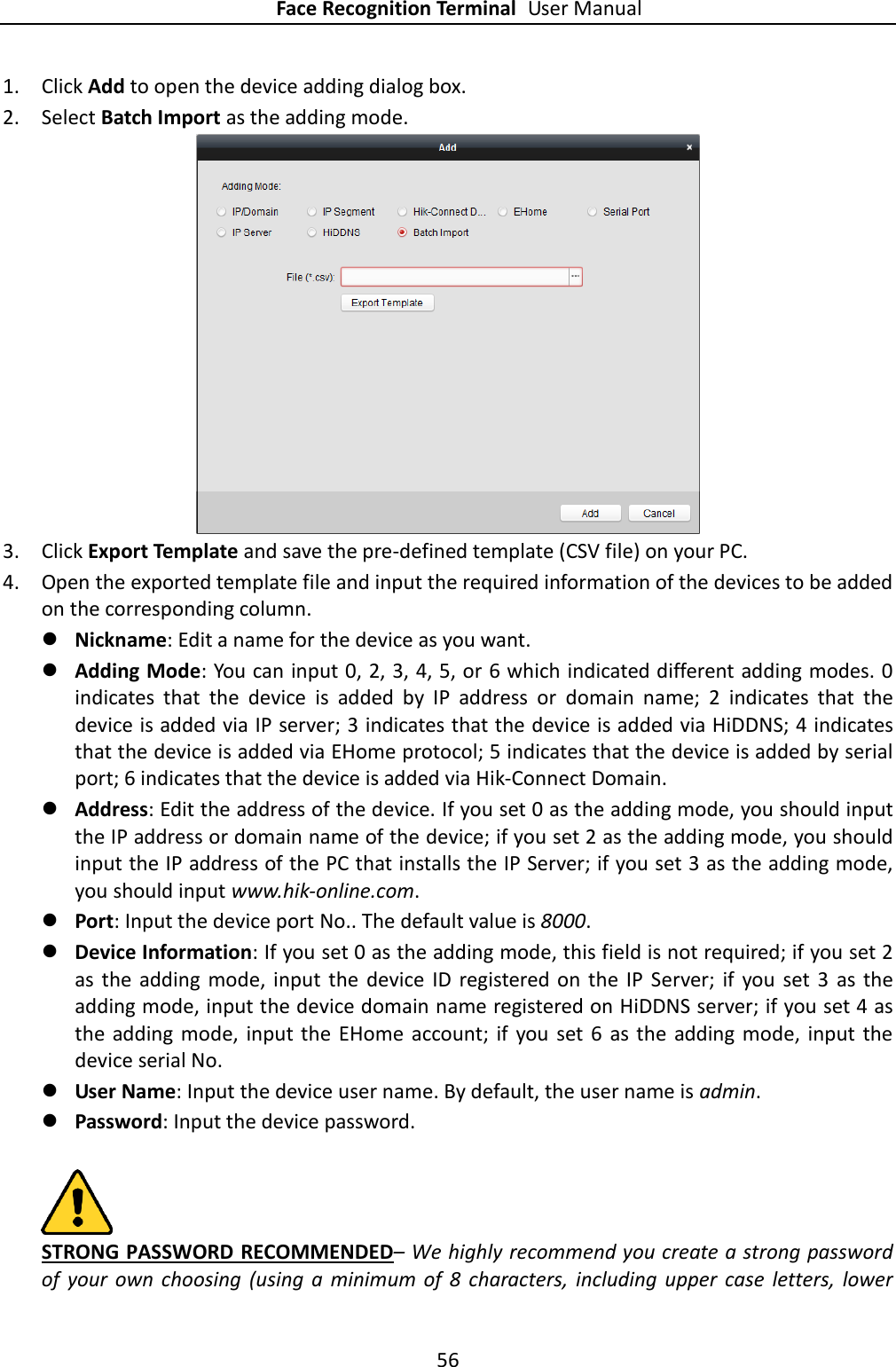 Face Recognition Terminal User Manual 56  1. Click Add to open the device adding dialog box. 2. Select Batch Import as the adding mode.  3. Click Export Template and save the pre-defined template (CSV file) on your PC. 4. Open the exported template file and input the required information of the devices to be added on the corresponding column.  Nickname: Edit a name for the device as you want.  Adding Mode: You can input 0, 2, 3, 4, 5, or 6 which indicated different adding modes. 0 indicates  that  the  device  is  added  by  IP  address  or  domain  name;  2  indicates  that  the device is added via IP server; 3 indicates that the device is added via HiDDNS; 4 indicates that the device is added via EHome protocol; 5 indicates that the device is added by serial port; 6 indicates that the device is added via Hik-Connect Domain.  Address: Edit the address of the device. If you set 0 as the adding mode, you should input the IP address or domain name of the device; if you set 2 as the adding mode, you should input the IP address of the PC that installs the IP Server; if you set 3 as the adding mode, you should input www.hik-online.com.  Port: Input the device port No.. The default value is 8000.  Device Information: If you set 0 as the adding mode, this field is not required; if you set 2 as  the  adding  mode, input  the  device  ID  registered on  the  IP  Server;  if  you  set  3  as  the adding mode, input the device domain name registered on HiDDNS server; if you set 4 as the  adding mode,  input the  EHome  account;  if  you  set  6  as  the  adding mode,  input  the device serial No.  User Name: Input the device user name. By default, the user name is admin.  Password: Input the device password.   STRONG PASSWORD RECOMMENDED– We highly recommend you create a strong password of  your  own  choosing  (using  a  minimum  of  8  characters, including upper  case  letters,  lower 
