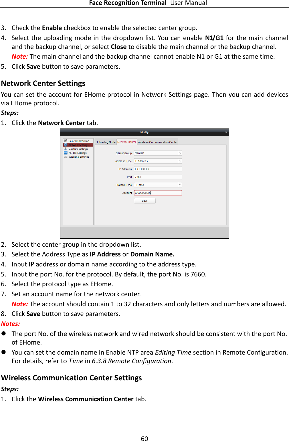 Face Recognition Terminal User Manual 60  3. Check the Enable checkbox to enable the selected center group.   4. Select the uploading mode in the dropdown list. You can enable N1/G1 for the  main channel and the backup channel, or select Close to disable the main channel or the backup channel.     Note: The main channel and the backup channel cannot enable N1 or G1 at the same time.   5. Click Save button to save parameters.   Network Center Settings You can set the account for EHome protocol in Network Settings page. Then you can add devices via EHome protocol. Steps: 1. Click the Network Center tab.    2. Select the center group in the dropdown list.   3. Select the Address Type as IP Address or Domain Name. 4. Input IP address or domain name according to the address type.   5. Input the port No. for the protocol. By default, the port No. is 7660. 6. Select the protocol type as EHome.   7. Set an account name for the network center.   Note: The account should contain 1 to 32 characters and only letters and numbers are allowed. 8. Click Save button to save parameters.   Notes:    The port No. of the wireless network and wired network should be consistent with the port No. of EHome.    You can set the domain name in Enable NTP area Editing Time section in Remote Configuration. For details, refer to Time in 6.3.8 Remote Configuration. Wireless Communication Center Settings Steps: 1. Click the Wireless Communication Center tab.     