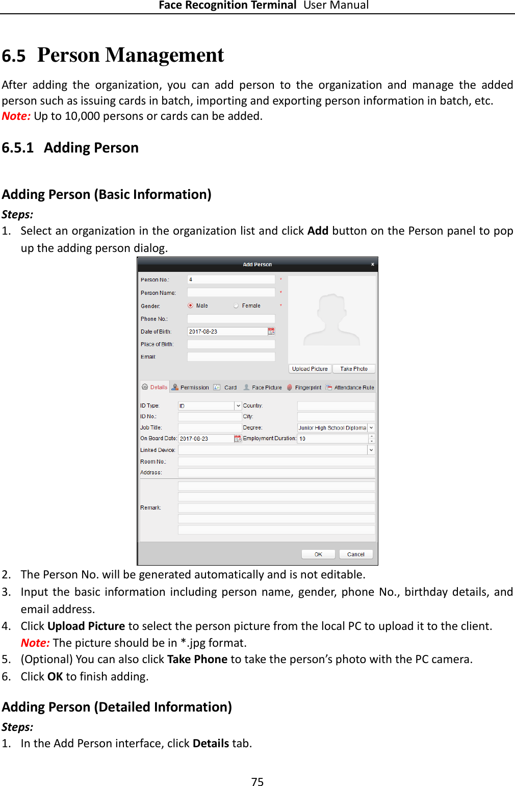 Face Recognition Terminal User Manual 75  6.5 Person Management After  adding  the  organization,  you  can  add  person  to  the  organization  and  manage  the  added person such as issuing cards in batch, importing and exporting person information in batch, etc. Note: Up to 10,000 persons or cards can be added.   6.5.1 Adding Person Adding Person (Basic Information)   Steps: 1. Select an organization in the organization list and click Add button on the Person panel to pop up the adding person dialog.  2. The Person No. will be generated automatically and is not editable. 3. Input  the  basic  information  including  person name,  gender,  phone  No.,  birthday details, and email address.   4. Click Upload Picture to select the person picture from the local PC to upload it to the client. Note: The picture should be in *.jpg format. 5. (Optional) You can also click Take Phone to take the person’s photo with the PC camera. 6. Click OK to finish adding. Adding Person (Detailed Information) Steps: 1. In the Add Person interface, click Details tab. 