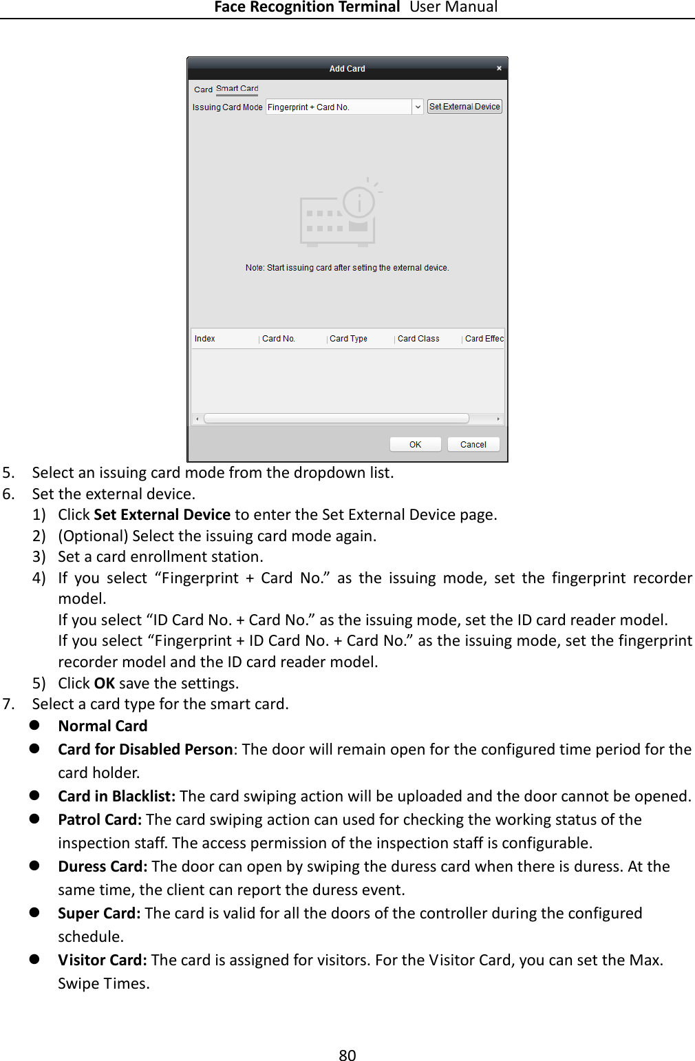 Face Recognition Terminal User Manual 80   5. Select an issuing card mode from the dropdown list. 6. Set the external device. 1) Click Set External Device to enter the Set External Device page. 2) (Optional) Select the issuing card mode again. 3) Set a card enrollment station. 4) If  you  select  “Fingerprint  +  Card  No.”  as  the  issuing  mode,  set  the  fingerprint  recorder model. If you select “ID Card No. + Card No.” as the issuing mode, set the ID card reader model. If you select “Fingerprint + ID Card No. + Card No.” as the issuing mode, set the fingerprint recorder model and the ID card reader model. 5) Click OK save the settings. 7. Select a card type for the smart card.  Normal Card  Card for Disabled Person: The door will remain open for the configured time period for the card holder.  Card in Blacklist: The card swiping action will be uploaded and the door cannot be opened.  Patrol Card: The card swiping action can used for checking the working status of the inspection staff. The access permission of the inspection staff is configurable.  Duress Card: The door can open by swiping the duress card when there is duress. At the same time, the client can report the duress event.  Super Card: The card is valid for all the doors of the controller during the configured schedule.  Visitor Card: The card is assigned for visitors. For the Visitor Card, you can set the Max. Swipe Times. 