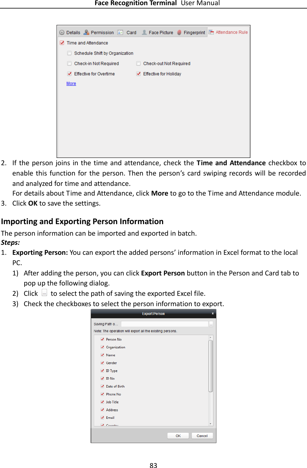 Face Recognition Terminal User Manual 83   2. If the person joins in the time and  attendance, check the  Time and Attendance  checkbox to enable  this  function for the person. Then the person’s  card swiping records will be recorded and analyzed for time and attendance. For details about Time and Attendance, click More to go to the Time and Attendance module. 3. Click OK to save the settings. Importing and Exporting Person Information The person information can be imported and exported in batch. Steps: 1. Exporting Person: You can export the added persons’ information in Excel format to the local PC. 1) After adding the person, you can click Export Person button in the Person and Card tab to pop up the following dialog. 2) Click    to select the path of saving the exported Excel file. 3) Check the checkboxes to select the person information to export.  