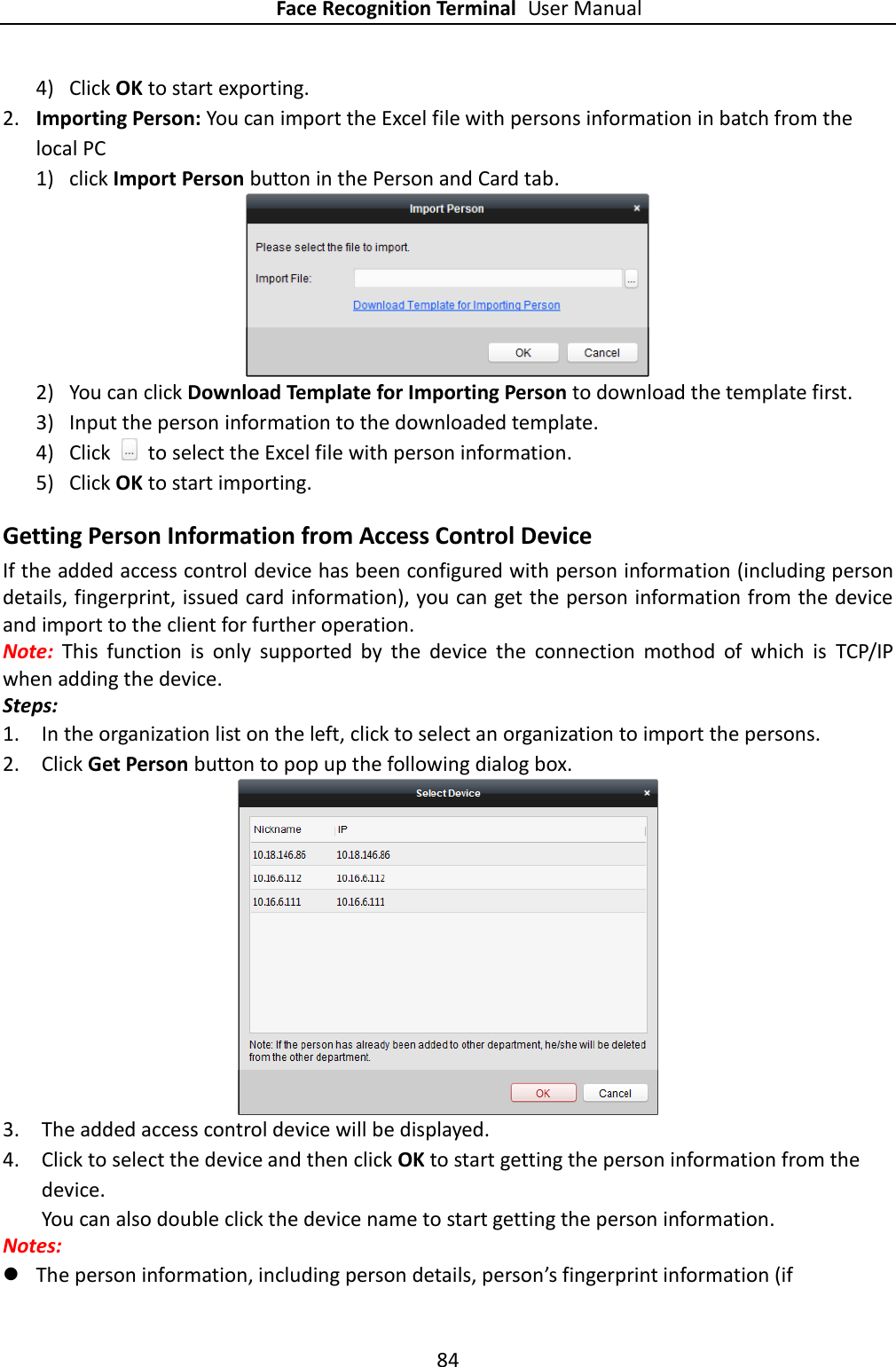 Face Recognition Terminal User Manual 84  4) Click OK to start exporting. 2. Importing Person: You can import the Excel file with persons information in batch from the local PC 1) click Import Person button in the Person and Card tab.  2) You can click Download Template for Importing Person to download the template first. 3) Input the person information to the downloaded template. 4) Click    to select the Excel file with person information. 5) Click OK to start importing. Getting Person Information from Access Control Device If the added access control device has been configured with person information (including person details, fingerprint, issued card information), you can get the person information from the device and import to the client for further operation. Note:  This  function  is  only  supported  by  the  device  the  connection  mothod  of  which  is  TCP/IP when adding the device. Steps: 1. In the organization list on the left, click to select an organization to import the persons. 2. Click Get Person button to pop up the following dialog box.   3. The added access control device will be displayed.   4. Click to select the device and then click OK to start getting the person information from the device. You can also double click the device name to start getting the person information. Notes:    The person information, including person details, person’s fingerprint information (if 