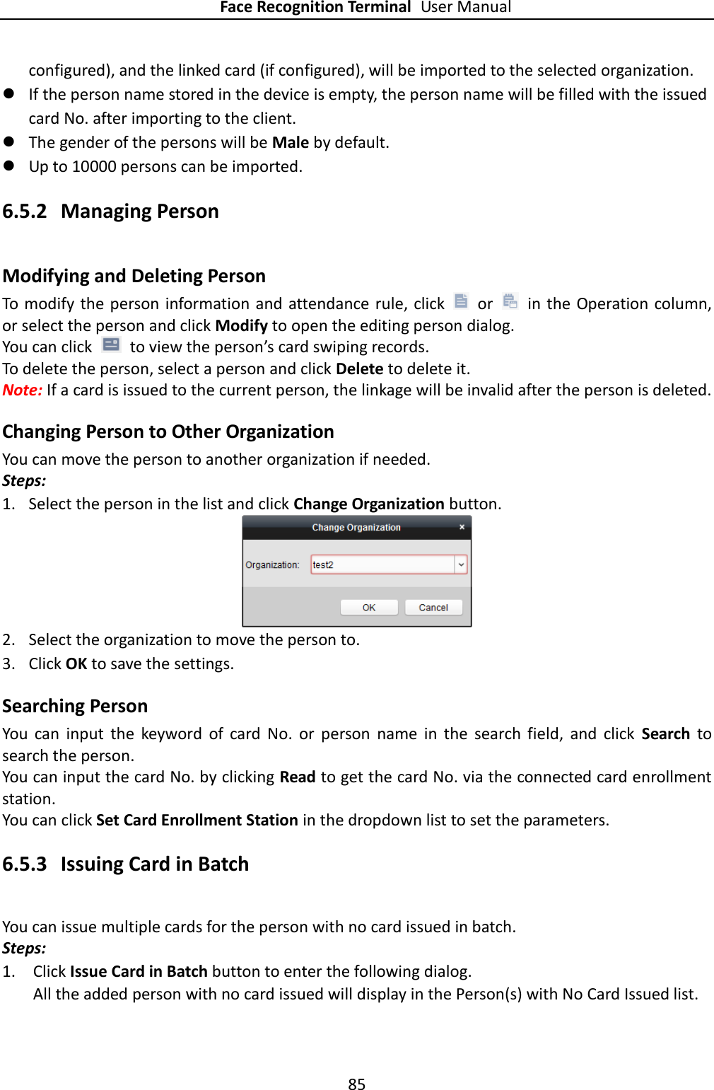 Face Recognition Terminal User Manual 85  configured), and the linked card (if configured), will be imported to the selected organization.  If the person name stored in the device is empty, the person name will be filled with the issued card No. after importing to the client.  The gender of the persons will be Male by default.  Up to 10000 persons can be imported. 6.5.2 Managing Person Modifying and Deleting Person To  modify the person information and  attendance rule, click    or    in the Operation column, or select the person and click Modify to open the editing person dialog. You can click    to view the person’s card swiping records. To delete the person, select a person and click Delete to delete it. Note: If a card is issued to the current person, the linkage will be invalid after the person is deleted. Changing Person to Other Organization You can move the person to another organization if needed. Steps: 1. Select the person in the list and click Change Organization button.  2. Select the organization to move the person to. 3. Click OK to save the settings. Searching Person You  can  input  the  keyword  of  card  No.  or  person  name  in  the  search  field,  and  click  Search  to search the person. You can input the card No. by clicking Read to get the card No. via the connected card enrollment station. You can click Set Card Enrollment Station in the dropdown list to set the parameters. 6.5.3 Issuing Card in Batch You can issue multiple cards for the person with no card issued in batch. Steps: 1. Click Issue Card in Batch button to enter the following dialog. All the added person with no card issued will display in the Person(s) with No Card Issued list. 