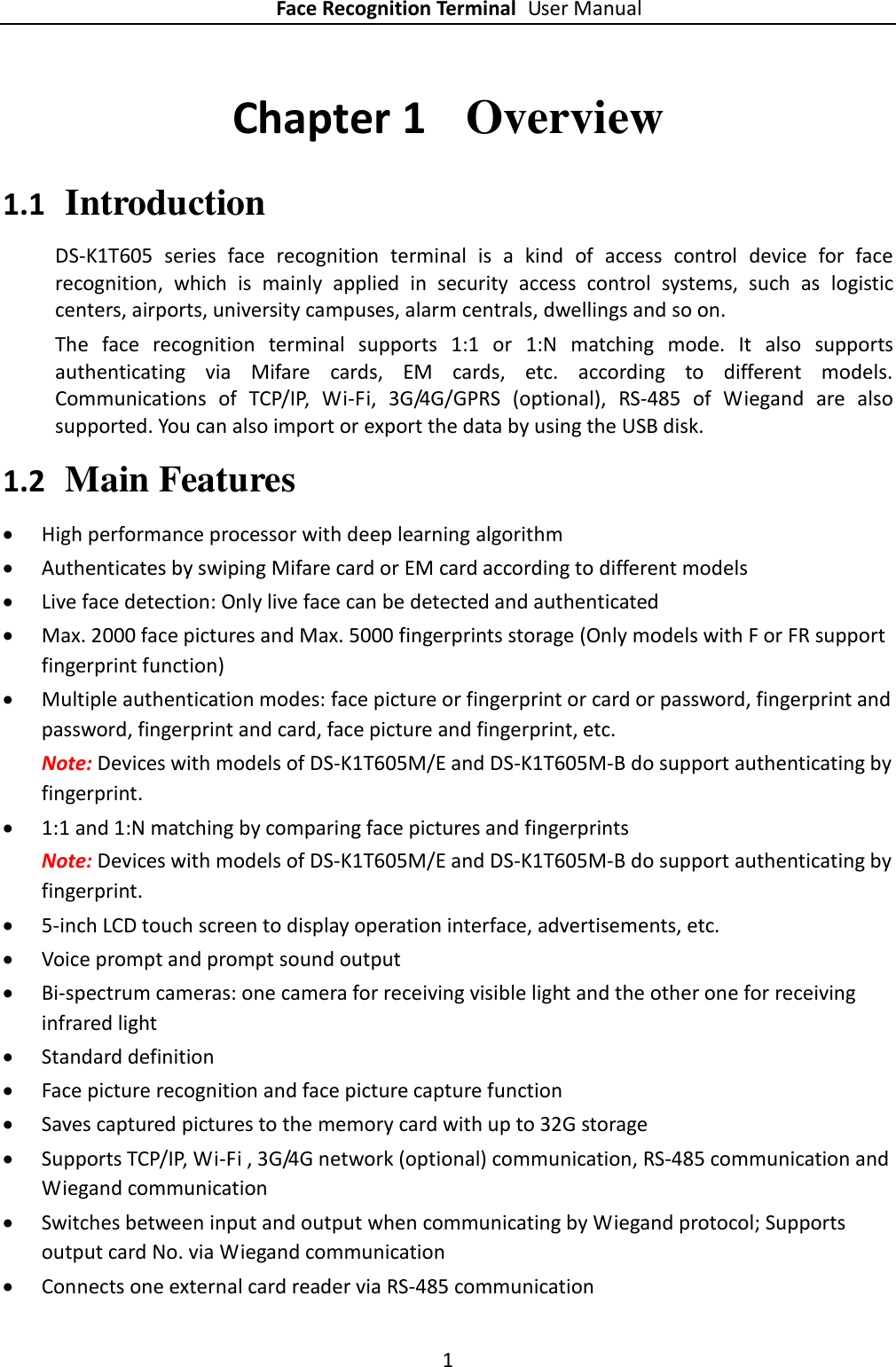 Face Recognition Terminal User Manual 1  Chapter 1   Overview 1.1 Introduction DS-K1T605  series  face  recognition  terminal  is  a  kind  of  access  control  device  for  face recognition,  which  is  mainly  applied  in  security  access  control  systems,  such  as  logistic centers, airports, university campuses, alarm centrals, dwellings and so on. The  face  recognition  terminal  supports  1:1  or  1:N  matching  mode.  It  also  supports authenticating  via  Mifare  cards,  EM  cards,  etc.  according  to  different  models. Communications  of  TCP/IP,  Wi-Fi,  3G/4G/GPRS  (optional),  RS-485  of  Wiegand  are  also supported. You can also import or export the data by using the USB disk.   1.2 Main Features  High performance processor with deep learning algorithm  Authenticates by swiping Mifare card or EM card according to different models  Live face detection: Only live face can be detected and authenticated  Max. 2000 face pictures and Max. 5000 fingerprints storage (Only models with F or FR support fingerprint function)  Multiple authentication modes: face picture or fingerprint or card or password, fingerprint and password, fingerprint and card, face picture and fingerprint, etc. Note: Devices with models of DS-K1T605M/E and DS-K1T605M-B do support authenticating by fingerprint.  1:1 and 1:N matching by comparing face pictures and fingerprints Note: Devices with models of DS-K1T605M/E and DS-K1T605M-B do support authenticating by fingerprint.  5-inch LCD touch screen to display operation interface, advertisements, etc.  Voice prompt and prompt sound output  Bi-spectrum cameras: one camera for receiving visible light and the other one for receiving infrared light  Standard definition  Face picture recognition and face picture capture function  Saves captured pictures to the memory card with up to 32G storage  Supports TCP/IP, Wi-Fi , 3G/4G network (optional) communication, RS-485 communication and Wiegand communication  Switches between input and output when communicating by Wiegand protocol; Supports output card No. via Wiegand communication  Connects one external card reader via RS-485 communication 