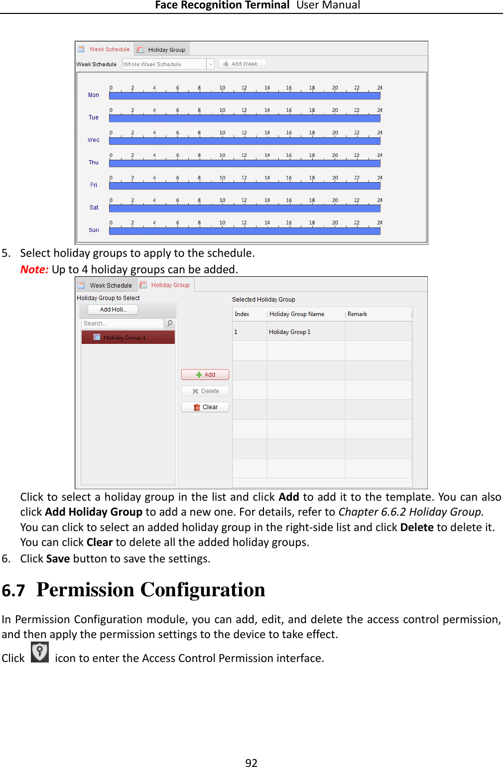 Face Recognition Terminal User Manual 92   5. Select holiday groups to apply to the schedule. Note: Up to 4 holiday groups can be added.   Click to select a holiday group in the list and click Add to add it to the template. You can also click Add Holiday Group to add a new one. For details, refer to Chapter 6.6.2 Holiday Group. You can click to select an added holiday group in the right-side list and click Delete to delete it. You can click Clear to delete all the added holiday groups. 6. Click Save button to save the settings. 6.7 Permission Configuration In Permission Configuration module, you can add, edit, and delete the access control permission, and then apply the permission settings to the device to take effect. Click    icon to enter the Access Control Permission interface. 