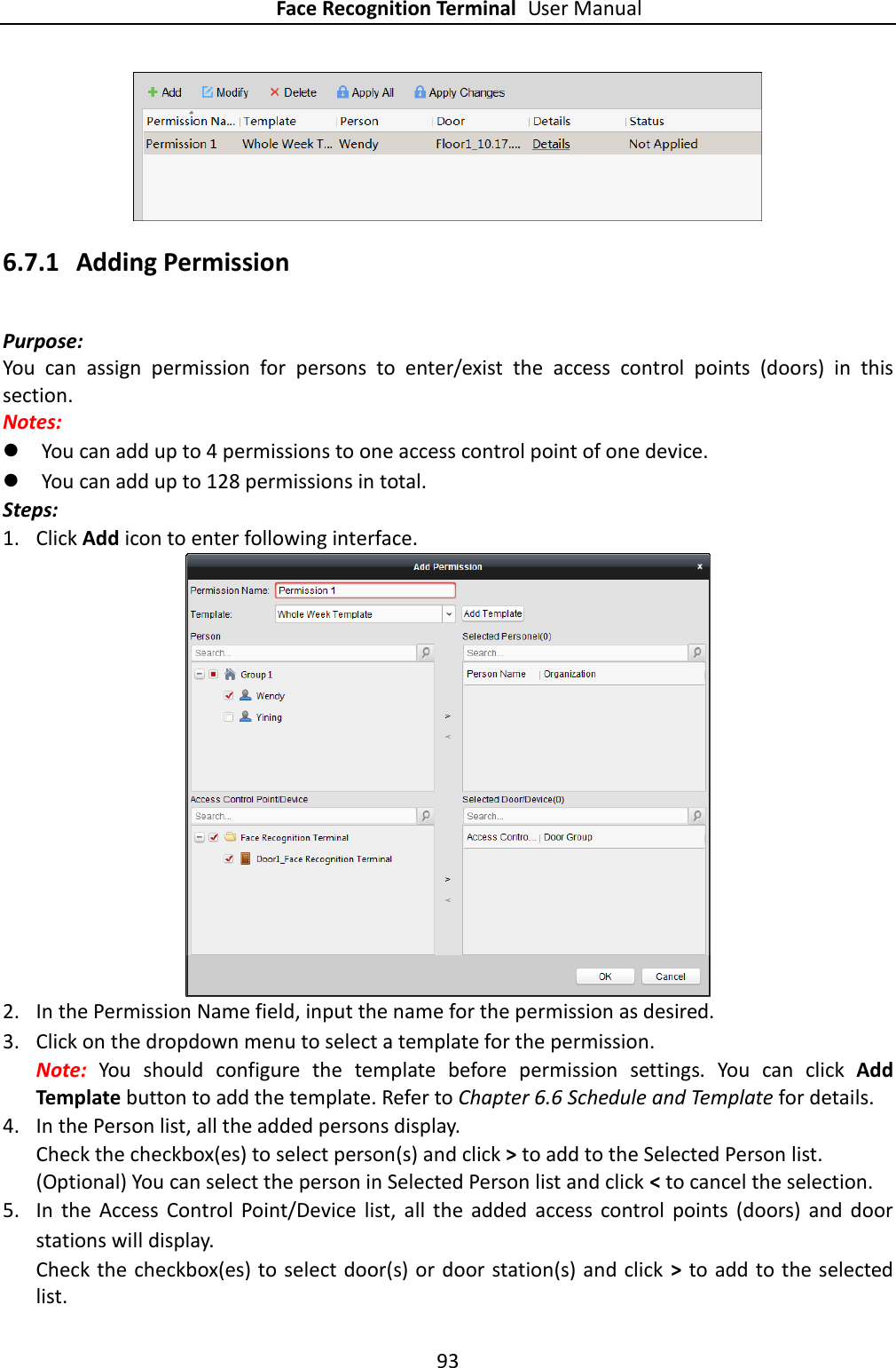 Face Recognition Terminal User Manual 93   6.7.1 Adding Permission Purpose: You  can  assign  permission  for  persons  to  enter/exist  the  access  control  points  (doors)  in  this section.   Notes:    You can add up to 4 permissions to one access control point of one device.  You can add up to 128 permissions in total. Steps: 1. Click Add icon to enter following interface.    2. In the Permission Name field, input the name for the permission as desired. 3. Click on the dropdown menu to select a template for the permission. Note:  You  should  configure  the  template  before  permission  settings.  You  can  click  Add Template button to add the template. Refer to Chapter 6.6 Schedule and Template for details.   4. In the Person list, all the added persons display. Check the checkbox(es) to select person(s) and click &gt; to add to the Selected Person list. (Optional) You can select the person in Selected Person list and click &lt; to cancel the selection. 5. In  the  Access  Control  Point/Device  list,  all  the  added  access  control  points  (doors)  and  door stations will display. Check the checkbox(es) to select door(s) or door station(s) and click &gt; to add to the selected list. 