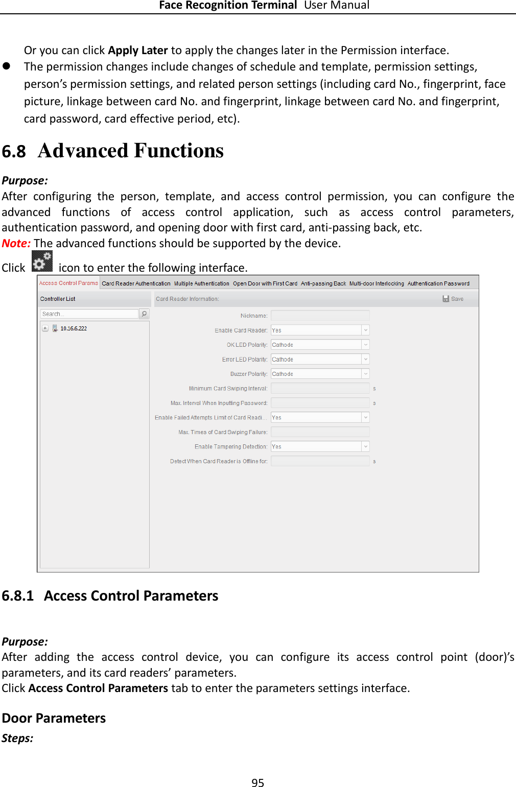 Face Recognition Terminal User Manual 95  Or you can click Apply Later to apply the changes later in the Permission interface.  The permission changes include changes of schedule and template, permission settings, person’s permission settings, and related person settings (including card No., fingerprint, face picture, linkage between card No. and fingerprint, linkage between card No. and fingerprint, card password, card effective period, etc).     6.8 Advanced Functions Purpose: After  configuring  the  person,  template,  and  access  control  permission,  you  can  configure  the advanced  functions  of  access  control  application,  such  as  access  control  parameters, authentication password, and opening door with first card, anti-passing back, etc. Note: The advanced functions should be supported by the device. Click    icon to enter the following interface.    6.8.1 Access Control Parameters Purpose: After  adding  the  access  control  device,  you  can  configure  its  access  control  point  (door)’s parameters, and its card readers’ parameters. Click Access Control Parameters tab to enter the parameters settings interface. Door Parameters Steps: 