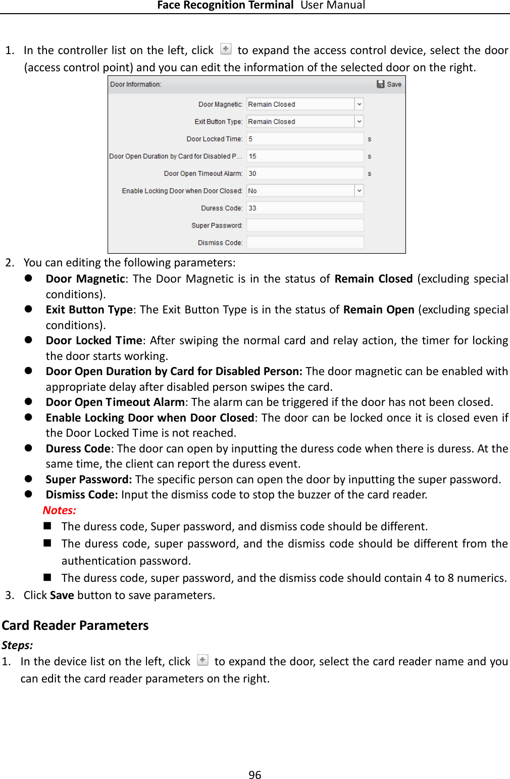 Face Recognition Terminal User Manual 96  1. In the controller list on the left, click    to expand the access control device, select the door (access control point) and you can edit the information of the selected door on the right.    2. You can editing the following parameters:  Door  Magnetic: The Door Magnetic  is  in the status of  Remain Closed  (excluding special conditions).  Exit Button Type: The Exit Button Type is in the status of Remain Open (excluding special conditions).  Door Locked Time: After swiping the normal card and relay action, the timer for locking the door starts working.  Door Open Duration by Card for Disabled Person: The door magnetic can be enabled with appropriate delay after disabled person swipes the card.    Door Open Timeout Alarm: The alarm can be triggered if the door has not been closed.    Enable Locking Door when Door Closed: The door can be locked once it is closed even if the Door Locked Time is not reached.  Duress Code: The door can open by inputting the duress code when there is duress. At the same time, the client can report the duress event.    Super Password: The specific person can open the door by inputting the super password.    Dismiss Code: Input the dismiss code to stop the buzzer of the card reader. Notes:  The duress code, Super password, and dismiss code should be different.  The duress code,  super password, and the  dismiss code  should be different from the authentication password.  The duress code, super password, and the dismiss code should contain 4 to 8 numerics. 3. Click Save button to save parameters.   Card Reader Parameters  Steps: 1. In the device list on the left, click    to expand the door, select the card reader name and you can edit the card reader parameters on the right. 