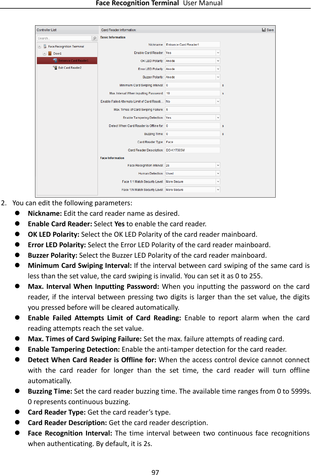 Face Recognition Terminal User Manual 97   2. You can edit the following parameters:  Nickname: Edit the card reader name as desired.  Enable Card Reader: Select Yes to enable the card reader.    OK LED Polarity: Select the OK LED Polarity of the card reader mainboard.  Error LED Polarity: Select the Error LED Polarity of the card reader mainboard.  Buzzer Polarity: Select the Buzzer LED Polarity of the card reader mainboard.  Minimum Card Swiping Interval: If the interval between card swiping of the same card is less than the set value, the card swiping is invalid. You can set it as 0 to 255.    Max. Interval When Inputting Password: When you inputting the password on the card reader,  if the  interval between pressing two digits is larger than the  set value, the digits you pressed before will be cleared automatically.    Enable  Failed  Attempts  Limit  of  Card  Reading:  Enable  to  report  alarm  when  the  card reading attempts reach the set value.    Max. Times of Card Swiping Failure: Set the max. failure attempts of reading card.  Enable Tampering Detection: Enable the anti-tamper detection for the card reader.    Detect When Card Reader is Offline for: When the access control device cannot connect with  the  card  reader  for  longer  than  the  set  time,  the  card  reader  will  turn  offline automatically.    Buzzing Time: Set the card reader buzzing time. The available time ranges from 0 to 5999s. 0 represents continuous buzzing.  Card Reader Type: Get the card reader’s type.  Card Reader Description: Get the card reader description.  Face  Recognition  Interval:  The  time  interval  between  two  continuous  face  recognitions when authenticating. By default, it is 2s. 