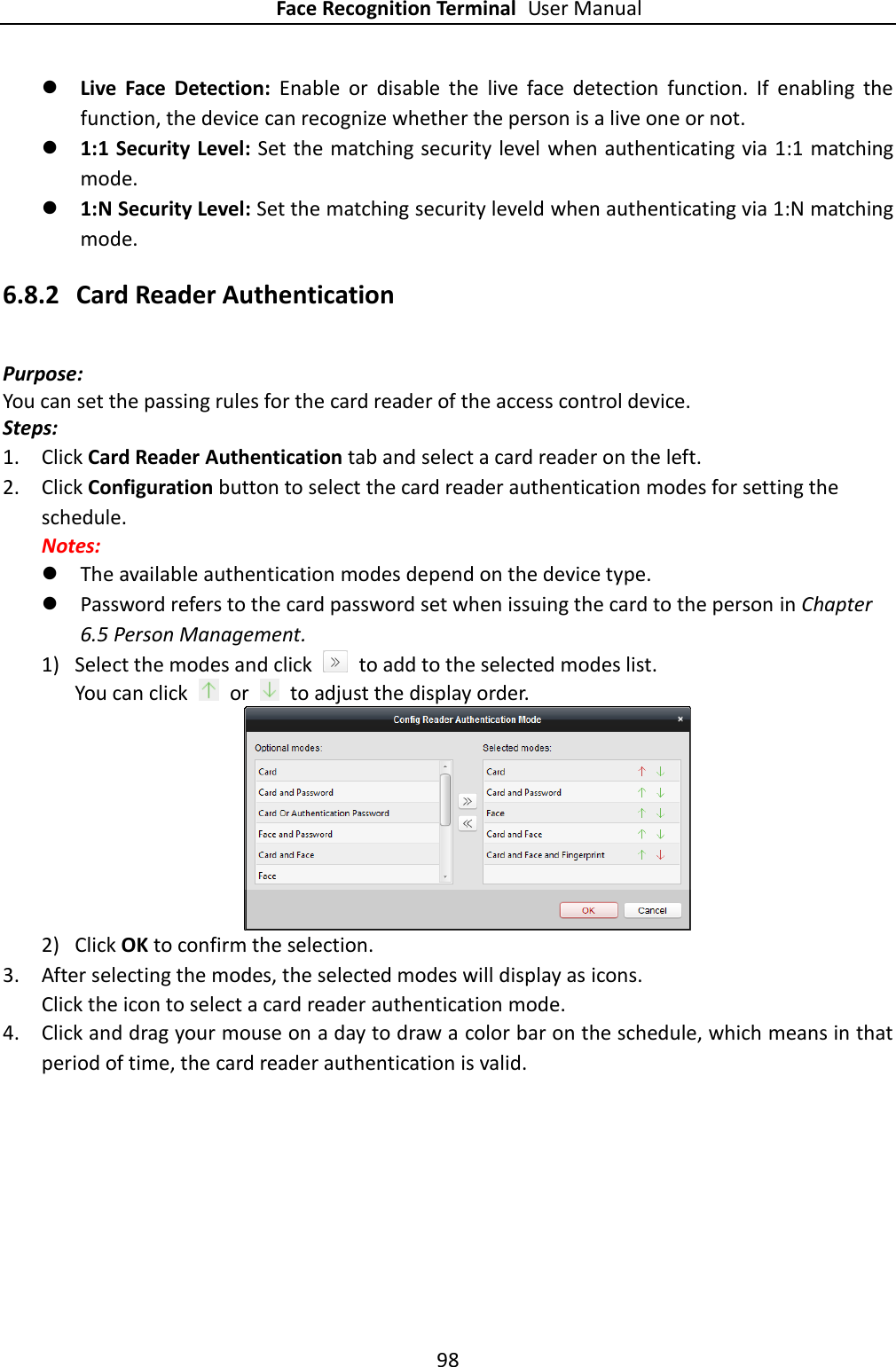 Face Recognition Terminal User Manual 98   Live  Face  Detection:  Enable  or  disable  the  live  face  detection  function.  If  enabling  the function, the device can recognize whether the person is a live one or not.  1:1 Security Level: Set the matching security level when authenticating via 1:1 matching mode.  1:N Security Level: Set the matching security leveld when authenticating via 1:N matching mode. 6.8.2 Card Reader Authentication Purpose: You can set the passing rules for the card reader of the access control device. Steps: 1. Click Card Reader Authentication tab and select a card reader on the left. 2. Click Configuration button to select the card reader authentication modes for setting the schedule. Notes:  The available authentication modes depend on the device type.  Password refers to the card password set when issuing the card to the person in Chapter 6.5 Person Management. 1) Select the modes and click    to add to the selected modes list. You can click    or    to adjust the display order.  2) Click OK to confirm the selection. 3. After selecting the modes, the selected modes will display as icons. Click the icon to select a card reader authentication mode.   4. Click and drag your mouse on a day to draw a color bar on the schedule, which means in that period of time, the card reader authentication is valid. 