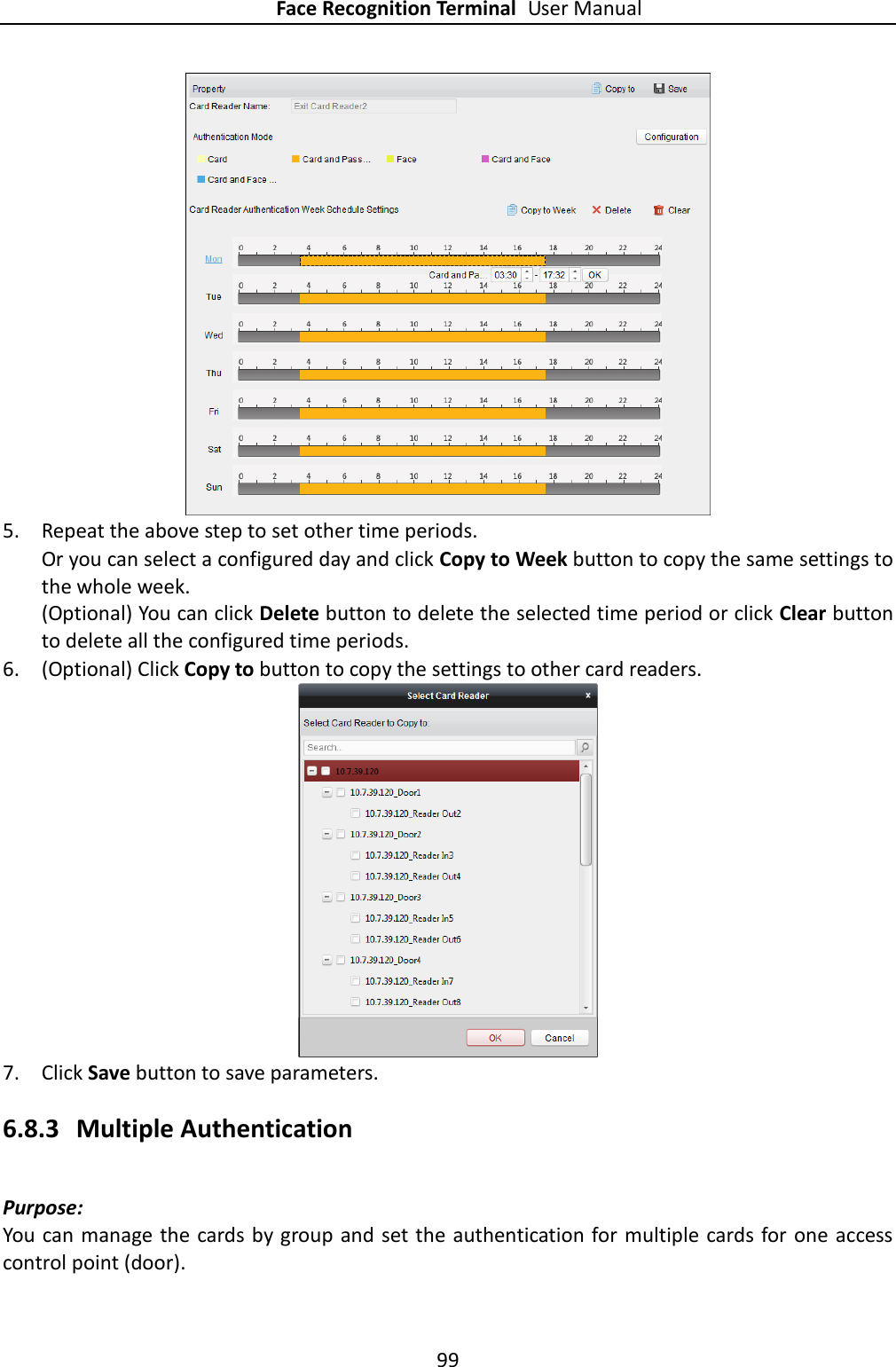 Face Recognition Terminal User Manual 99   5. Repeat the above step to set other time periods. Or you can select a configured day and click Copy to Week button to copy the same settings to the whole week. (Optional) You can click Delete button to delete the selected time period or click Clear button to delete all the configured time periods. 6. (Optional) Click Copy to button to copy the settings to other card readers.   7. Click Save button to save parameters.   6.8.3 Multiple Authentication Purpose: You can manage the cards by group and set the authentication for multiple cards for one access control point (door). 