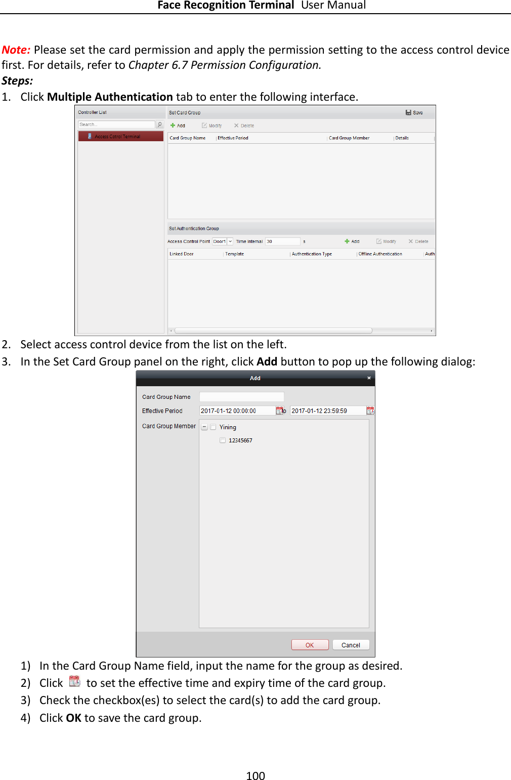 Face Recognition Terminal User Manual 100  Note: Please set the card permission and apply the permission setting to the access control device first. For details, refer to Chapter 6.7 Permission Configuration. Steps: 1. Click Multiple Authentication tab to enter the following interface.  2. Select access control device from the list on the left. 3. In the Set Card Group panel on the right, click Add button to pop up the following dialog:  1) In the Card Group Name field, input the name for the group as desired. 2) Click    to set the effective time and expiry time of the card group.   3) Check the checkbox(es) to select the card(s) to add the card group. 4) Click OK to save the card group. 