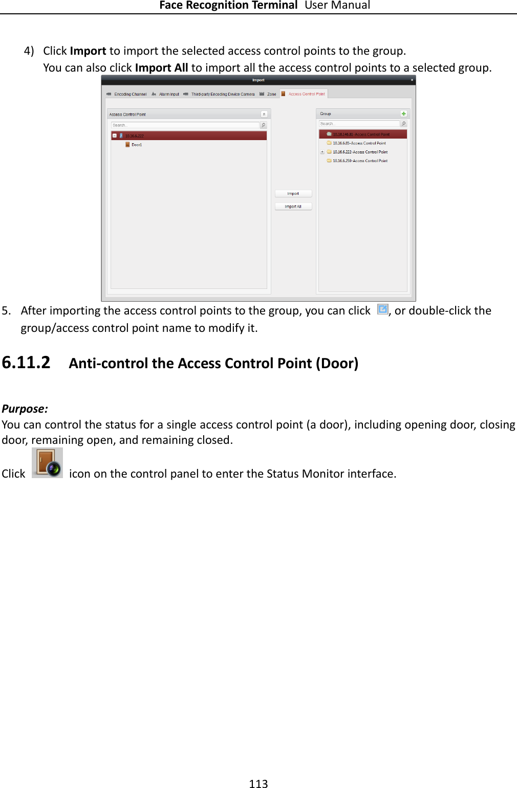 Face Recognition Terminal User Manual 113  4) Click Import to import the selected access control points to the group. You can also click Import All to import all the access control points to a selected group.   5. After importing the access control points to the group, you can click  , or double-click the group/access control point name to modify it. 6.11.2 Anti-control the Access Control Point (Door) Purpose:   You can control the status for a single access control point (a door), including opening door, closing door, remaining open, and remaining closed.   Click    icon on the control panel to enter the Status Monitor interface. 