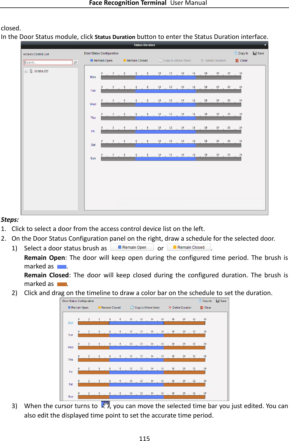 Face Recognition Terminal User Manual 115  closed.   In the Door Status module, click Status Duration button to enter the Status Duration interface.  Steps: 1. Click to select a door from the access control device list on the left.   2. On the Door Status Configuration panel on the right, draw a schedule for the selected door.   1) Select a door status brush as    or  . Remain  Open:  The door  will  keep  open  during  the  configured  time  period. The  brush  is marked as  .   Remain  Closed:  The  door  will  keep  closed  during  the  configured  duration.  The  brush  is marked as  .   2) Click and drag on the timeline to draw a color bar on the schedule to set the duration.    3) When the cursor turns to  , you can move the selected time bar you just edited. You can also edit the displayed time point to set the accurate time period. 