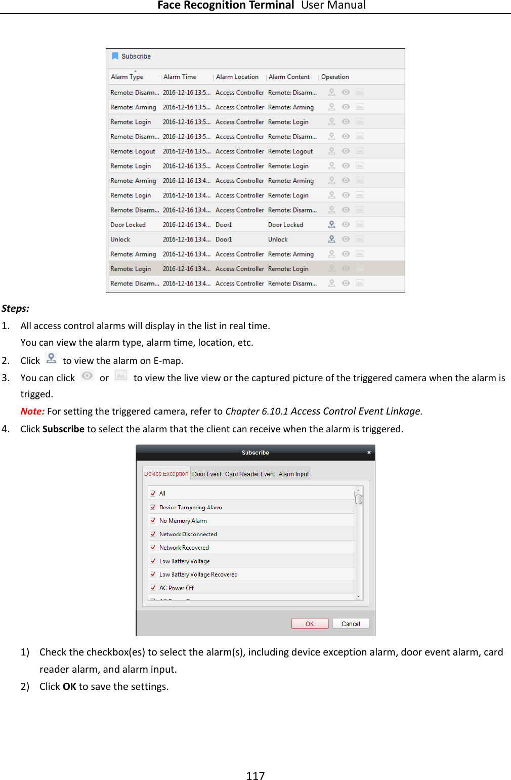 Face Recognition Terminal User Manual 117   Steps: 1. All access control alarms will display in the list in real time. You can view the alarm type, alarm time, location, etc. 2. Click    to view the alarm on E-map.   3. You can click    or    to view the live view or the captured picture of the triggered camera when the alarm is trigged. Note: For setting the triggered camera, refer to Chapter 6.10.1 Access Control Event Linkage. 4. Click Subscribe to select the alarm that the client can receive when the alarm is triggered.  1) Check the checkbox(es) to select the alarm(s), including device exception alarm, door event alarm, card reader alarm, and alarm input. 2) Click OK to save the settings. 