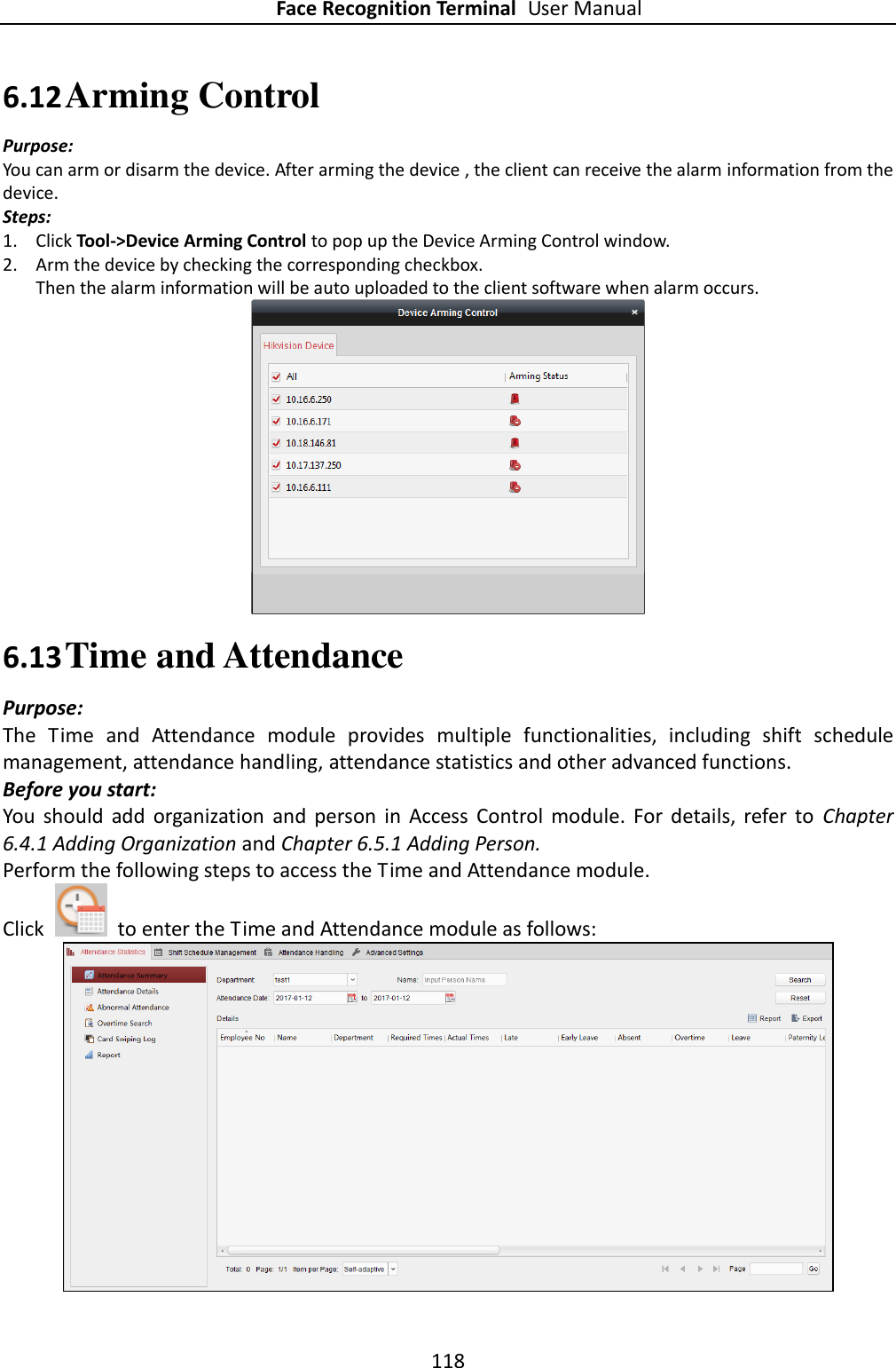 Face Recognition Terminal User Manual 118  6.12 Arming Control Purpose: You can arm or disarm the device. After arming the device , the client can receive the alarm information from the device. Steps: 1. Click Tool-&gt;Device Arming Control to pop up the Device Arming Control window. 2. Arm the device by checking the corresponding checkbox.   Then the alarm information will be auto uploaded to the client software when alarm occurs.  6.13 Time and Attendance Purpose: The  Time  and  Attendance  module  provides  multiple  functionalities,  including  shift  schedule management, attendance handling, attendance statistics and other advanced functions. Before you start: You  should  add  organization  and  person  in  Access  Control  module.  For  details,  refer  to  Chapter 6.4.1 Adding Organization and Chapter 6.5.1 Adding Person. Perform the following steps to access the Time and Attendance module. Click    to enter the Time and Attendance module as follows:  