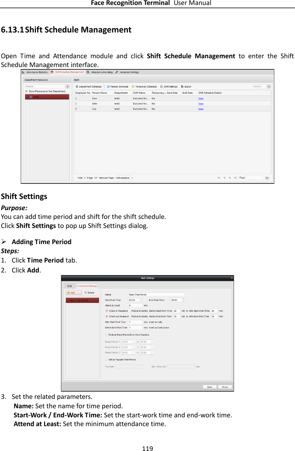 Face Recognition Terminal User Manual 119  6.13.1 Shift Schedule Management Open  Time  and  Attendance  module  and  click  Shift  Schedule  Management  to  enter  the  Shift Schedule Management interface.  Shift Settings Purpose: You can add time period and shift for the shift schedule. Click Shift Settings to pop up Shift Settings dialog.  Adding Time Period Steps: 1. Click Time Period tab. 2. Click Add.  3. Set the related parameters. Name: Set the name for time period. Start-Work / End-Work Time: Set the start-work time and end-work time. Attend at Least: Set the minimum attendance time. 