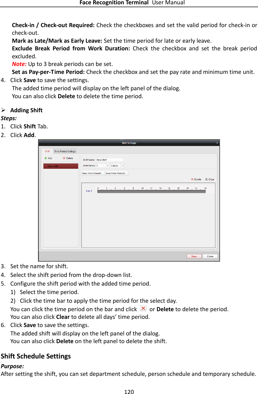 Face Recognition Terminal User Manual 120  Check-in / Check-out Required: Check the checkboxes and set the valid period for check-in or check-out. Mark as Late/Mark as Early Leave: Set the time period for late or early leave. Exclude  Break  Period  from  Work  Duration:  Check  the  checkbox  and  set  the  break  period excluded. Note: Up to 3 break periods can be set. Set as Pay-per-Time Period: Check the checkbox and set the pay rate and minimum time unit. 4. Click Save to save the settings.       The added time period will display on the left panel of the dialog. You can also click Delete to delete the time period.  Adding Shift   Steps: 1. Click Shift Tab. 2. Click Add.  3. Set the name for shift. 4. Select the shift period from the drop-down list. 5. Configure the shift period with the added time period. 1) Select the time period. 2) Click the time bar to apply the time period for the select day. You can click the time period on the bar and click    or Delete to delete the period. You can also click Clear to delete all days’ time period. 6. Click Save to save the settings. The added shift will display on the left panel of the dialog. You can also click Delete on the left panel to delete the shift. Shift Schedule Settings Purpose: After setting the shift, you can set department schedule, person schedule and temporary schedule. 