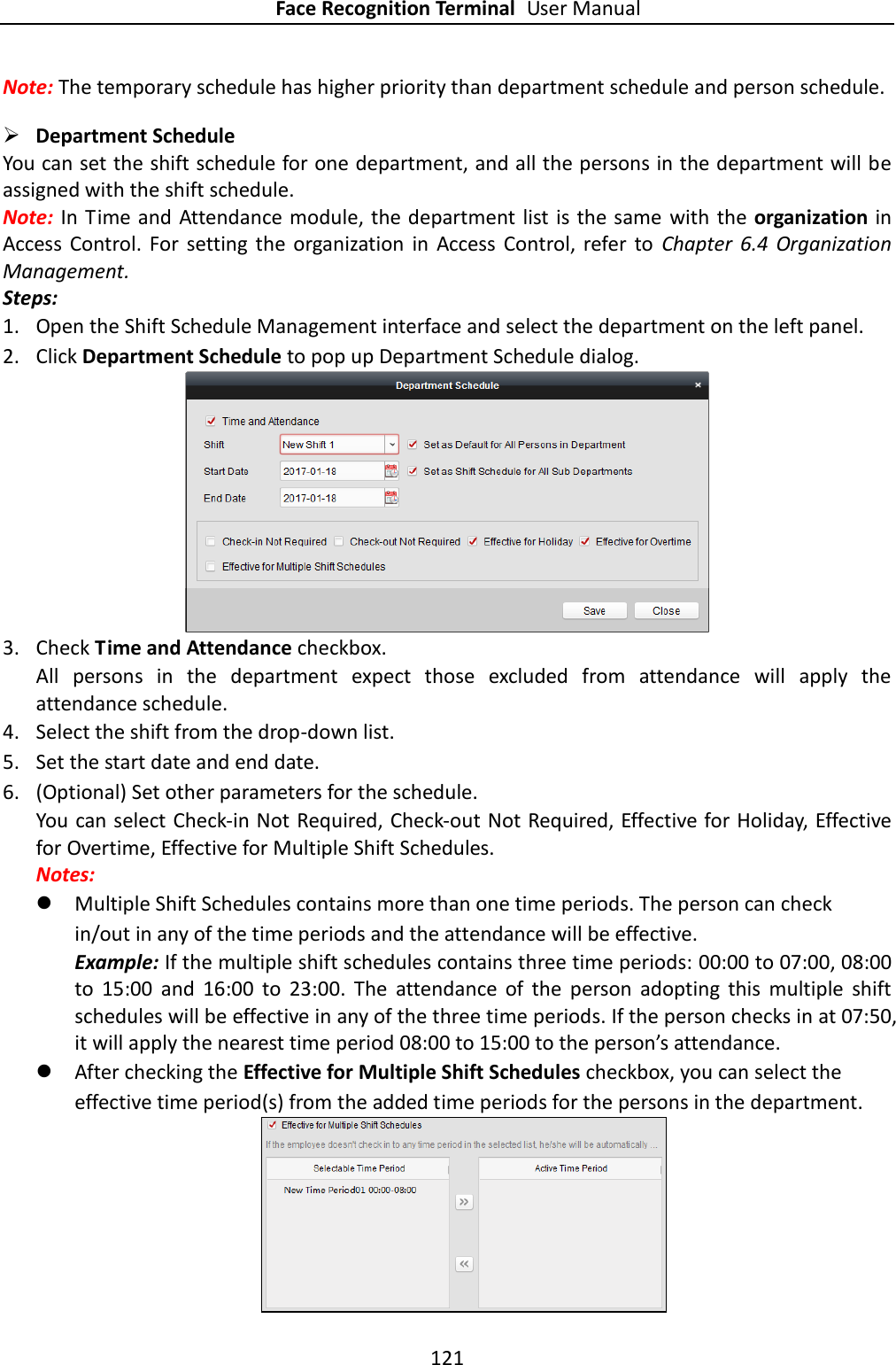 Face Recognition Terminal User Manual 121  Note: The temporary schedule has higher priority than department schedule and person schedule.  Department Schedule You can set the shift schedule for one department, and all the persons in the department will be assigned with the shift schedule. Note: In Time and Attendance module, the department list  is the same  with  the organization in Access  Control.  For  setting  the  organization  in  Access  Control,  refer  to  Chapter  6.4  Organization Management. Steps: 1. Open the Shift Schedule Management interface and select the department on the left panel. 2. Click Department Schedule to pop up Department Schedule dialog.  3. Check Time and Attendance checkbox. All  persons  in  the  department  expect  those  excluded  from  attendance  will  apply  the attendance schedule. 4. Select the shift from the drop-down list. 5. Set the start date and end date. 6. (Optional) Set other parameters for the schedule. You can select Check-in Not Required, Check-out Not Required, Effective for Holiday, Effective for Overtime, Effective for Multiple Shift Schedules. Notes:    Multiple Shift Schedules contains more than one time periods. The person can check in/out in any of the time periods and the attendance will be effective. Example: If the multiple shift schedules contains three time periods: 00:00 to 07:00, 08:00 to  15:00  and  16:00  to  23:00.  The  attendance  of  the  person  adopting  this  multiple  shift schedules will be effective in any of the three time periods. If the person checks in at 07:50, it will apply the nearest time period 08:00 to 15:00 to the person’s attendance.    After checking the Effective for Multiple Shift Schedules checkbox, you can select the effective time period(s) from the added time periods for the persons in the department.  