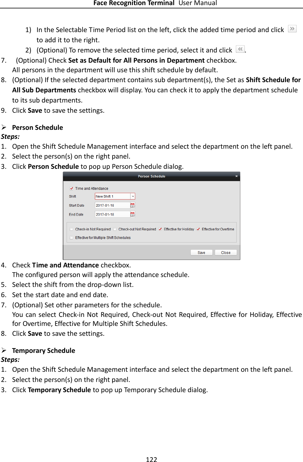 Face Recognition Terminal User Manual 122  1) In the Selectable Time Period list on the left, click the added time period and click   to add it to the right.   2) (Optional) To remove the selected time period, select it and click  . 7.   (Optional) Check Set as Default for All Persons in Department checkbox. All persons in the department will use this shift schedule by default. 8. (Optional) If the selected department contains sub department(s), the Set as Shift Schedule for All Sub Departments checkbox will display. You can check it to apply the department schedule to its sub departments. 9. Click Save to save the settings.  Person Schedule Steps: 1. Open the Shift Schedule Management interface and select the department on the left panel.   2. Select the person(s) on the right panel. 3. Click Person Schedule to pop up Person Schedule dialog.  4. Check Time and Attendance checkbox. The configured person will apply the attendance schedule. 5. Select the shift from the drop-down list. 6. Set the start date and end date. 7. (Optional) Set other parameters for the schedule. You can select Check-in Not Required, Check-out Not Required, Effective for Holiday, Effective for Overtime, Effective for Multiple Shift Schedules. 8. Click Save to save the settings.  Temporary Schedule Steps: 1. Open the Shift Schedule Management interface and select the department on the left panel.   2. Select the person(s) on the right panel. 3. Click Temporary Schedule to pop up Temporary Schedule dialog. 