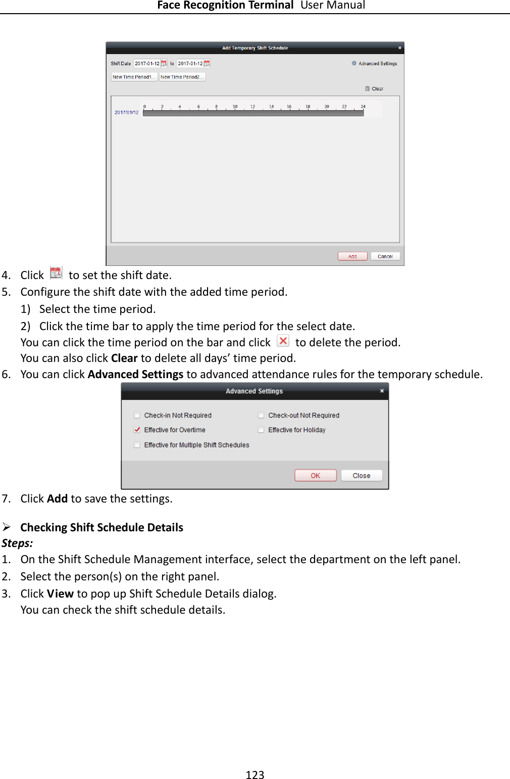 Face Recognition Terminal User Manual 123   4. Click    to set the shift date. 5. Configure the shift date with the added time period. 1) Select the time period. 2) Click the time bar to apply the time period for the select date. You can click the time period on the bar and click    to delete the period. You can also click Clear to delete all days’ time period. 6. You can click Advanced Settings to advanced attendance rules for the temporary schedule.   7. Click Add to save the settings.  Checking Shift Schedule Details Steps: 1. On the Shift Schedule Management interface, select the department on the left panel. 2. Select the person(s) on the right panel. 3. Click View to pop up Shift Schedule Details dialog. You can check the shift schedule details. 