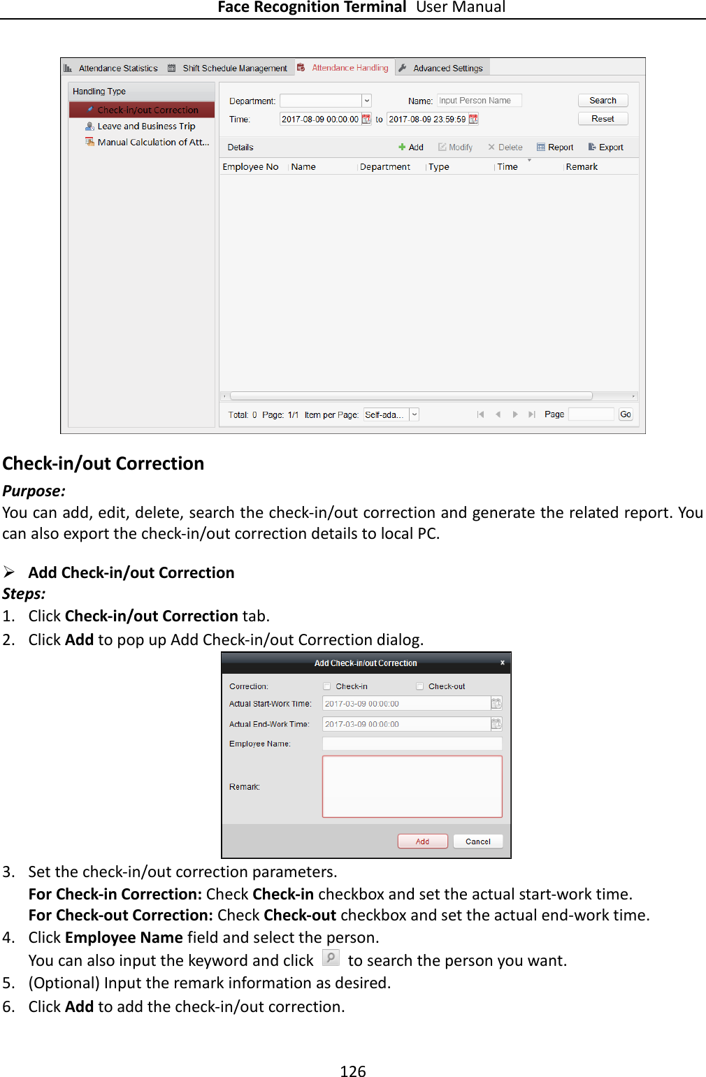 Face Recognition Terminal User Manual 126   Check-in/out Correction Purpose: You can add, edit, delete, search the check-in/out correction and generate the related report. You can also export the check-in/out correction details to local PC.  Add Check-in/out Correction Steps: 1. Click Check-in/out Correction tab. 2. Click Add to pop up Add Check-in/out Correction dialog.  3. Set the check-in/out correction parameters. For Check-in Correction: Check Check-in checkbox and set the actual start-work time. For Check-out Correction: Check Check-out checkbox and set the actual end-work time. 4. Click Employee Name field and select the person. You can also input the keyword and click    to search the person you want. 5. (Optional) Input the remark information as desired. 6. Click Add to add the check-in/out correction. 