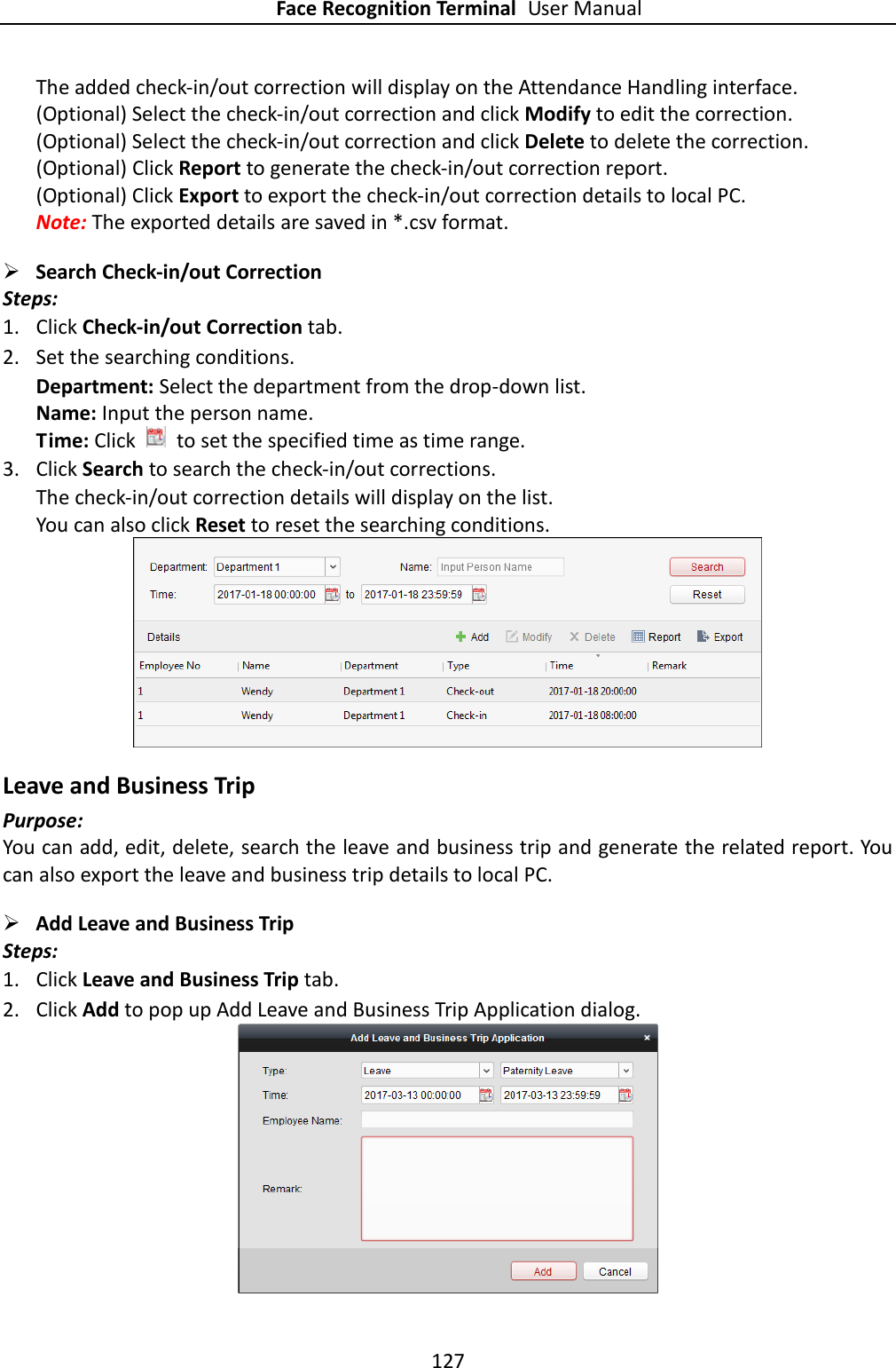 Face Recognition Terminal User Manual 127  The added check-in/out correction will display on the Attendance Handling interface. (Optional) Select the check-in/out correction and click Modify to edit the correction. (Optional) Select the check-in/out correction and click Delete to delete the correction. (Optional) Click Report to generate the check-in/out correction report. (Optional) Click Export to export the check-in/out correction details to local PC. Note: The exported details are saved in *.csv format.  Search Check-in/out Correction   Steps: 1. Click Check-in/out Correction tab. 2. Set the searching conditions. Department: Select the department from the drop-down list. Name: Input the person name. Time: Click    to set the specified time as time range. 3. Click Search to search the check-in/out corrections. The check-in/out correction details will display on the list. You can also click Reset to reset the searching conditions.  Leave and Business Trip Purpose: You can add, edit, delete, search the leave and business trip and generate the related report. You can also export the leave and business trip details to local PC.  Add Leave and Business Trip Steps: 1. Click Leave and Business Trip tab. 2. Click Add to pop up Add Leave and Business Trip Application dialog.  