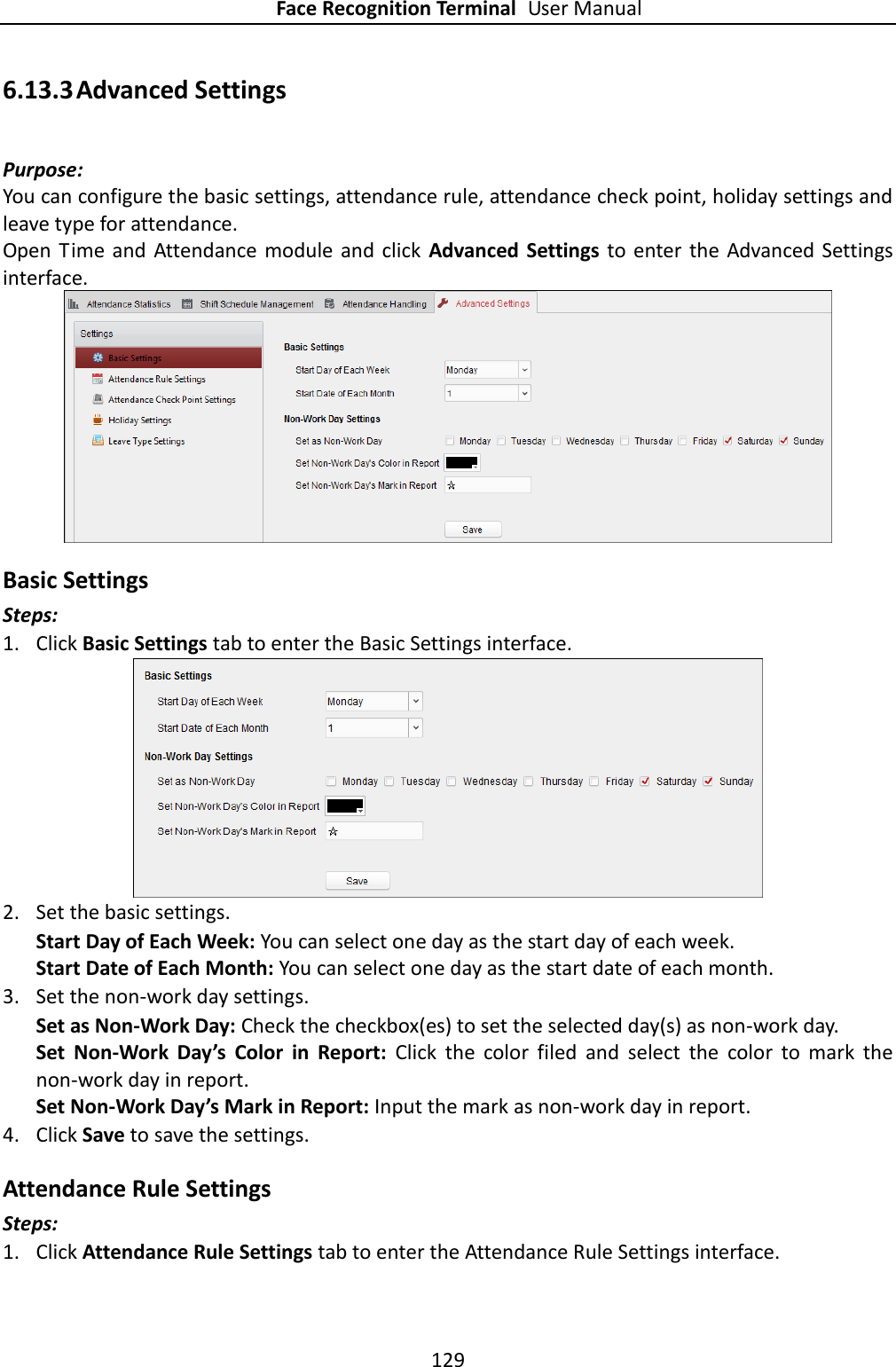 Face Recognition Terminal User Manual 129  6.13.3 Advanced Settings Purpose: You can configure the basic settings, attendance rule, attendance check point, holiday settings and leave type for attendance. Open  Time  and  Attendance  module and click  Advanced Settings  to enter the Advanced  Settings interface.  Basic Settings Steps: 1. Click Basic Settings tab to enter the Basic Settings interface.  2. Set the basic settings. Start Day of Each Week: You can select one day as the start day of each week. Start Date of Each Month: You can select one day as the start date of each month. 3. Set the non-work day settings. Set as Non-Work Day: Check the checkbox(es) to set the selected day(s) as non-work day. Set  Non-Work  Day’s  Color  in  Report:  Click  the  color  filed  and  select  the  color  to  mark  the non-work day in report. Set Non-Work Day’s Mark in Report: Input the mark as non-work day in report. 4. Click Save to save the settings. Attendance Rule Settings Steps: 1. Click Attendance Rule Settings tab to enter the Attendance Rule Settings interface. 