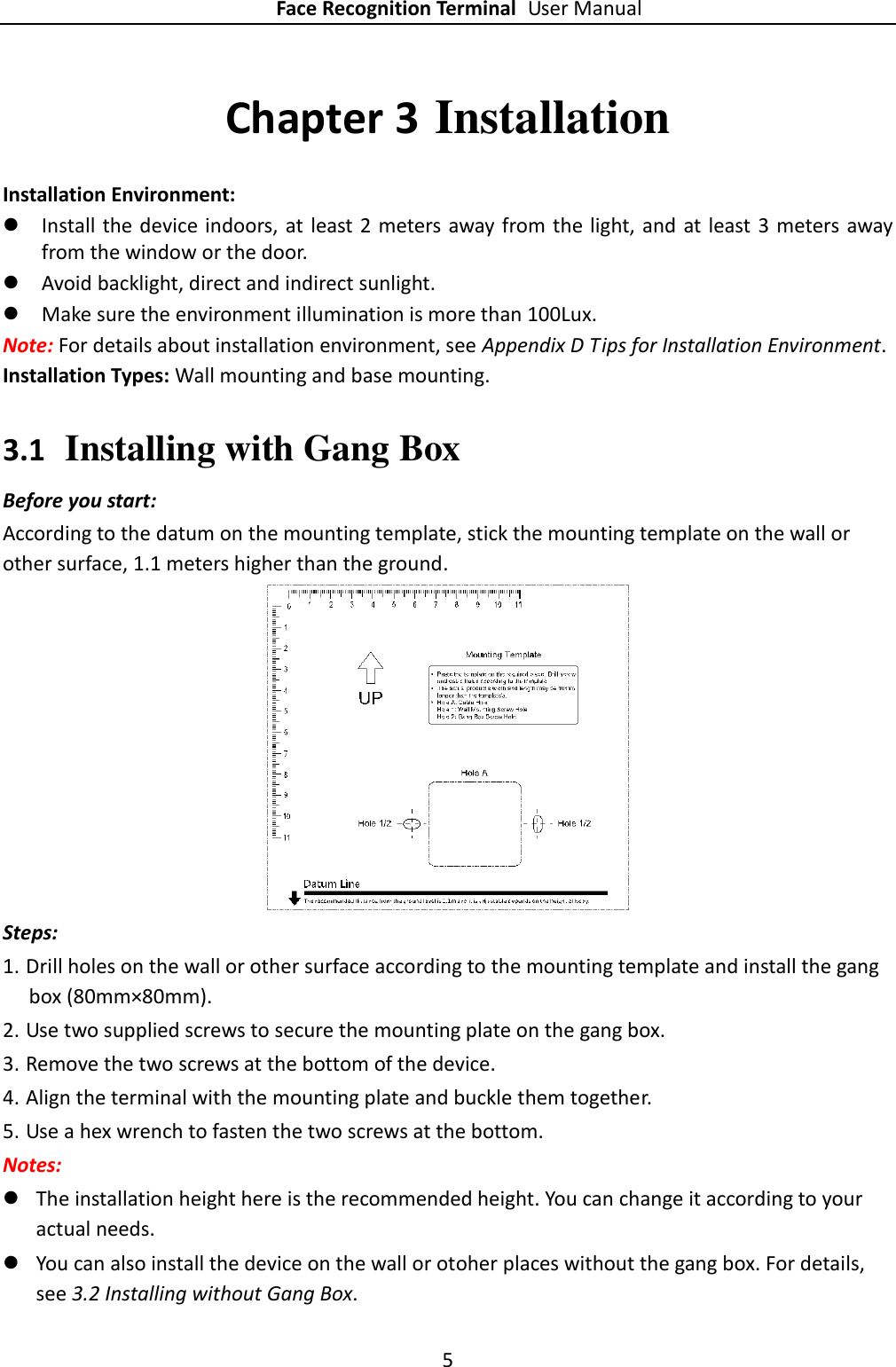 Face Recognition Terminal User Manual 5  Chapter 3 Installation Installation Environment:  Install the device indoors, at  least 2 meters away from the light, and at least 3 meters away from the window or the door.  Avoid backlight, direct and indirect sunlight.  Make sure the environment illumination is more than 100Lux. Note: For details about installation environment, see Appendix D Tips for Installation Environment. Installation Types: Wall mounting and base mounting. 3.1 Installing with Gang Box Before you start: According to the datum on the mounting template, stick the mounting template on the wall or other surface, 1.1 meters higher than the ground.  Steps: 1. Drill holes on the wall or other surface according to the mounting template and install the gang box (80mm×80mm). 2. Use two supplied screws to secure the mounting plate on the gang box. 3. Remove the two screws at the bottom of the device. 4. Align the terminal with the mounting plate and buckle them together. 5. Use a hex wrench to fasten the two screws at the bottom. Notes:  The installation height here is the recommended height. You can change it according to your actual needs.  You can also install the device on the wall or otoher places without the gang box. For details, see 3.2 Installing without Gang Box. 