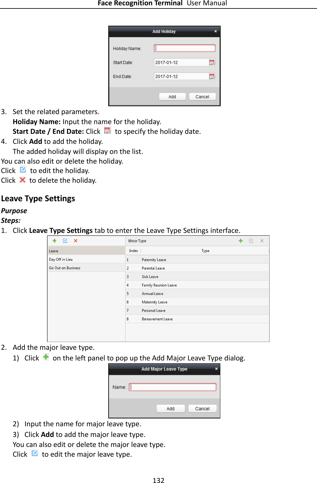 Face Recognition Terminal User Manual 132   3. Set the related parameters. Holiday Name: Input the name for the holiday. Start Date / End Date: Click    to specify the holiday date.   4. Click Add to add the holiday. The added holiday will display on the list. You can also edit or delete the holiday. Click    to edit the holiday. Click    to delete the holiday. Leave Type Settings Purpose Steps: 1. Click Leave Type Settings tab to enter the Leave Type Settings interface.  2. Add the major leave type. 1) Click    on the left panel to pop up the Add Major Leave Type dialog.  2) Input the name for major leave type. 3) Click Add to add the major leave type. You can also edit or delete the major leave type. Click    to edit the major leave type. 