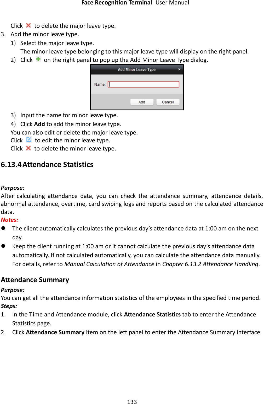 Face Recognition Terminal User Manual 133  Click    to delete the major leave type.   3. Add the minor leave type. 1) Select the major leave type. The minor leave type belonging to this major leave type will display on the right panel. 2) Click    on the right panel to pop up the Add Minor Leave Type dialog.  3) Input the name for minor leave type. 4) Click Add to add the minor leave type. You can also edit or delete the major leave type. Click    to edit the minor leave type. Click    to delete the minor leave type. 6.13.4 Attendance Statistics Purpose: After  calculating  attendance  data,  you  can  check  the  attendance  summary,  attendance  details, abnormal attendance, overtime, card swiping logs and reports based on the calculated attendance data. Notes:    The client automatically calculates the previous day’s attendance data at 1:00 am on the next day.  Keep the client running at 1:00 am or it cannot calculate the previous day’s attendance data automatically. If not calculated automatically, you can calculate the attendance data manually. For details, refer to Manual Calculation of Attendance in Chapter 6.13.2 Attendance Handling. Attendance Summary Purpose: You can get all the attendance information statistics of the employees in the specified time period. Steps: 1. In the Time and Attendance module, click Attendance Statistics tab to enter the Attendance Statistics page. 2. Click Attendance Summary item on the left panel to enter the Attendance Summary interface. 