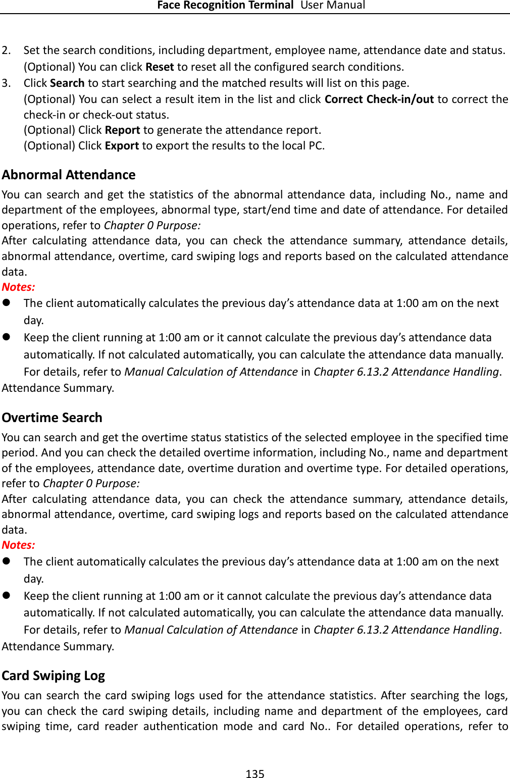 Face Recognition Terminal User Manual 135  2. Set the search conditions, including department, employee name, attendance date and status. (Optional) You can click Reset to reset all the configured search conditions. 3. Click Search to start searching and the matched results will list on this page. (Optional) You can select a result item in the list and click Correct Check-in/out to correct the check-in or check-out status. (Optional) Click Report to generate the attendance report. (Optional) Click Export to export the results to the local PC. Abnormal Attendance You can search and get the  statistics of  the  abnormal  attendance data, including  No.,  name  and department of the employees, abnormal type, start/end time and date of attendance. For detailed operations, refer to Chapter 0 Purpose: After  calculating  attendance  data,  you  can  check  the  attendance  summary,  attendance  details, abnormal attendance, overtime, card swiping logs and reports based on the calculated attendance data. Notes:    The client automatically calculates the previous day’s attendance data at 1:00 am on the next day.  Keep the client running at 1:00 am or it cannot calculate the previous day’s attendance data automatically. If not calculated automatically, you can calculate the attendance data manually. For details, refer to Manual Calculation of Attendance in Chapter 6.13.2 Attendance Handling. Attendance Summary. Overtime Search You can search and get the overtime status statistics of the selected employee in the specified time period. And you can check the detailed overtime information, including No., name and department of the employees, attendance date, overtime duration and overtime type. For detailed operations, refer to Chapter 0 Purpose: After  calculating  attendance  data,  you  can  check  the  attendance  summary,  attendance  details, abnormal attendance, overtime, card swiping logs and reports based on the calculated attendance data. Notes:    The client automatically calculates the previous day’s attendance data at 1:00 am on the next day.  Keep the client running at 1:00 am or it cannot calculate the previous day’s attendance data automatically. If not calculated automatically, you can calculate the attendance data manually. For details, refer to Manual Calculation of Attendance in Chapter 6.13.2 Attendance Handling. Attendance Summary. Card Swiping Log You can  search the card swiping logs  used for the  attendance statistics. After searching the  logs, you  can  check  the  card  swiping  details,  including name  and  department  of  the  employees,  card swiping  time,  card  reader  authentication  mode  and  card  No..  For  detailed  operations,  refer  to 