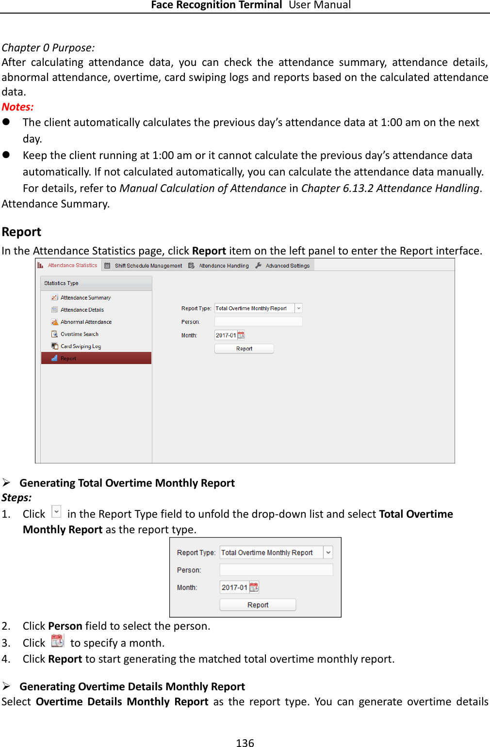 Face Recognition Terminal User Manual 136  Chapter 0 Purpose: After  calculating  attendance  data,  you  can  check  the  attendance  summary,  attendance  details, abnormal attendance, overtime, card swiping logs and reports based on the calculated attendance data. Notes:    The client automatically calculates the previous day’s attendance data at 1:00 am on the next day.  Keep the client running at 1:00 am or it cannot calculate the previous day’s attendance data automatically. If not calculated automatically, you can calculate the attendance data manually. For details, refer to Manual Calculation of Attendance in Chapter 6.13.2 Attendance Handling. Attendance Summary. Report In the Attendance Statistics page, click Report item on the left panel to enter the Report interface.   Generating Total Overtime Monthly Report Steps: 1. Click    in the Report Type field to unfold the drop-down list and select Total Overtime Monthly Report as the report type.  2. Click Person field to select the person. 3. Click    to specify a month. 4. Click Report to start generating the matched total overtime monthly report.  Generating Overtime Details Monthly Report Select  Overtime  Details  Monthly  Report  as  the  report  type.  You  can  generate  overtime  details 