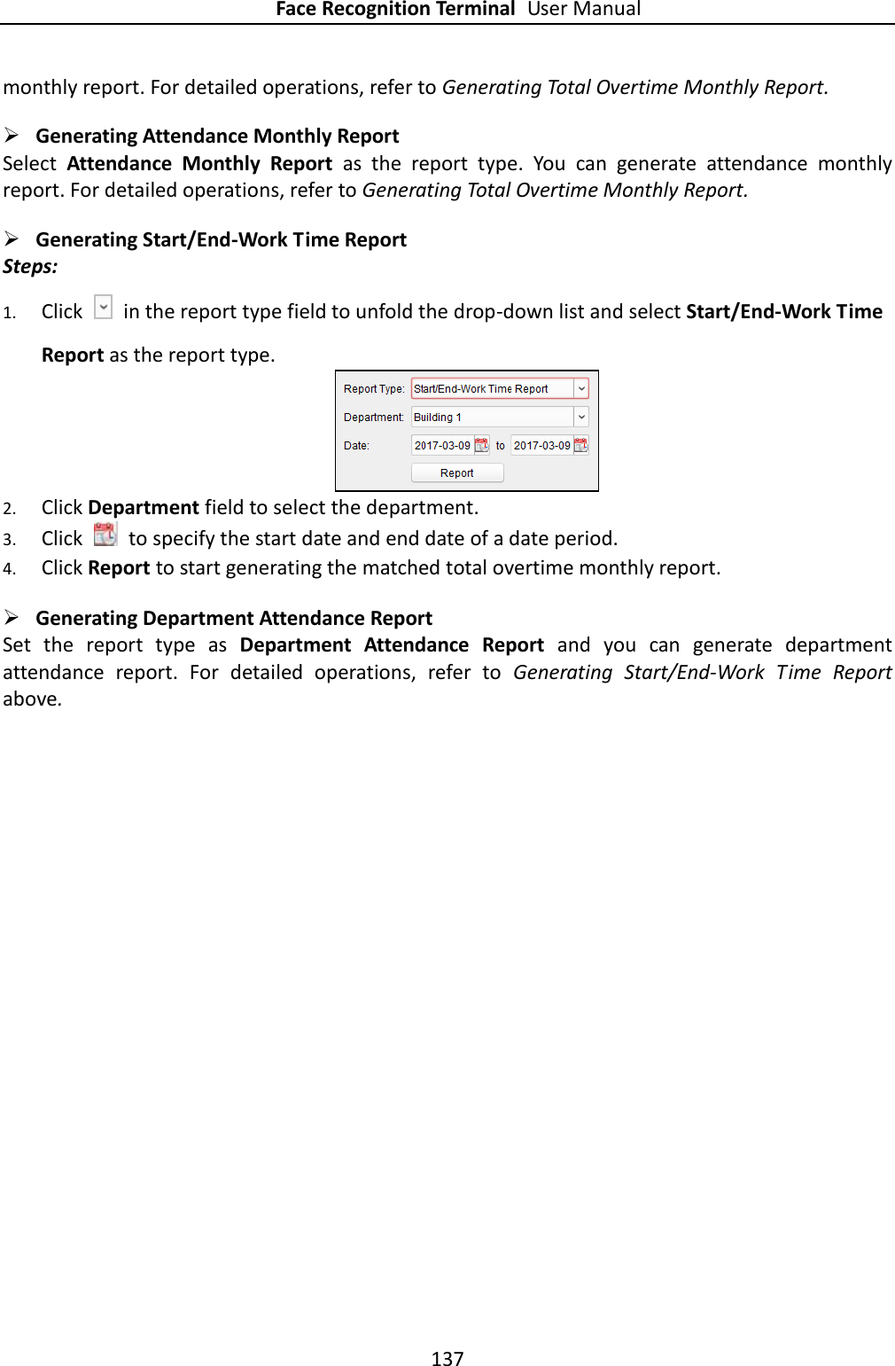 Face Recognition Terminal User Manual 137  monthly report. For detailed operations, refer to Generating Total Overtime Monthly Report.  Generating Attendance Monthly Report Select  Attendance  Monthly  Report  as  the  report  type.  You  can  generate  attendance  monthly report. For detailed operations, refer to Generating Total Overtime Monthly Report.  Generating Start/End-Work Time Report Steps: 1. Click    in the report type field to unfold the drop-down list and select Start/End-Work Time Report as the report type.   2. Click Department field to select the department. 3. Click    to specify the start date and end date of a date period. 4. Click Report to start generating the matched total overtime monthly report.  Generating Department Attendance Report Set  the  report  type  as  Department  Attendance  Report  and  you  can  generate  department attendance  report.  For  detailed  operations,  refer  to  Generating  Start/End-Work  Time  Report above.     