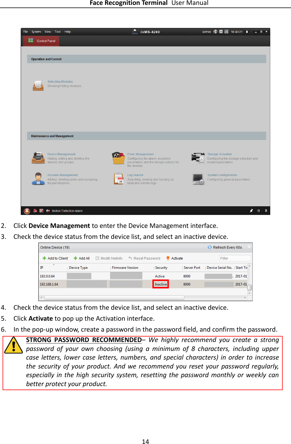 Face Recognition Terminal User Manual 14   2. Click Device Management to enter the Device Management interface. 3. Check the device status from the device list, and select an inactive device.  4. Check the device status from the device list, and select an inactive device. 5. Click Activate to pop up the Activation interface. 6. In the pop-up window, create a password in the password field, and confirm the password. STRONG  PASSWORD  RECOMMENDED–  We  highly  recommend  you  create  a  strong password  of  your  own  choosing  (using  a  minimum  of  8  characters,  including  upper case letters, lower case letters, numbers, and special  characters) in order to increase the  security  of your product. And  we  recommend you reset  your  password regularly, especially in the  high security system, resetting the password monthly or weekly can better protect your product. 