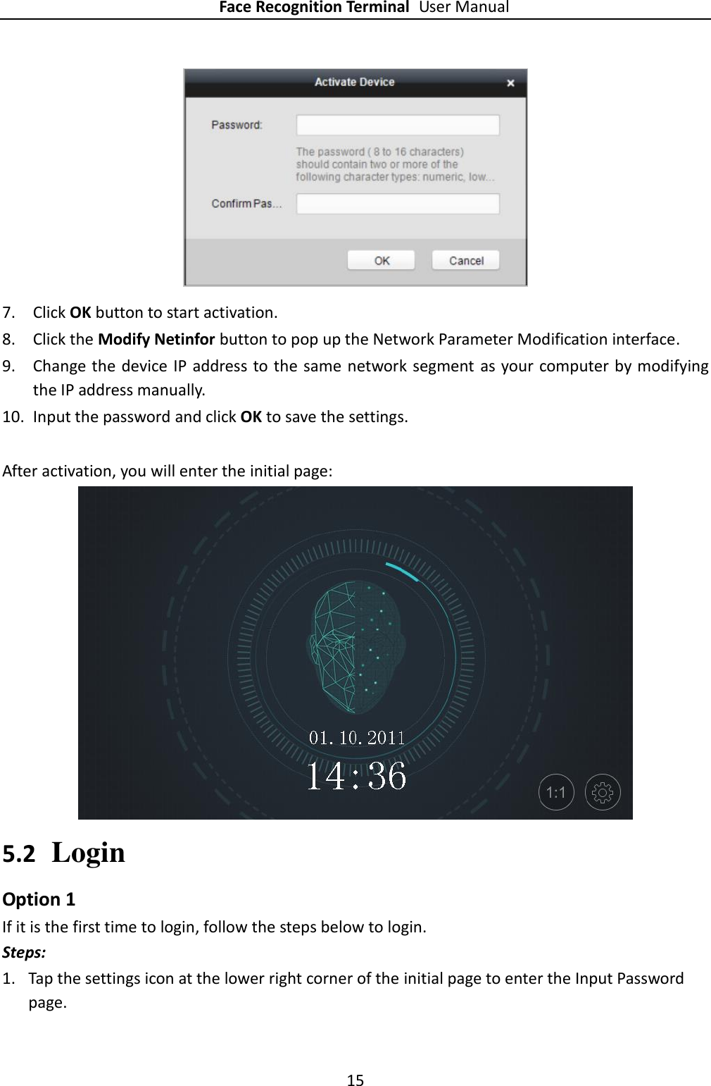 Face Recognition Terminal User Manual 15   7. Click OK button to start activation. 8. Click the Modify Netinfor button to pop up the Network Parameter Modification interface. 9. Change the device IP address to the same  network segment  as  your computer by modifying the IP address manually. 10. Input the password and click OK to save the settings.  After activation, you will enter the initial page:  5.2 Login Option 1 If it is the first time to login, follow the steps below to login. Steps: 1. Tap the settings icon at the lower right corner of the initial page to enter the Input Password page.   