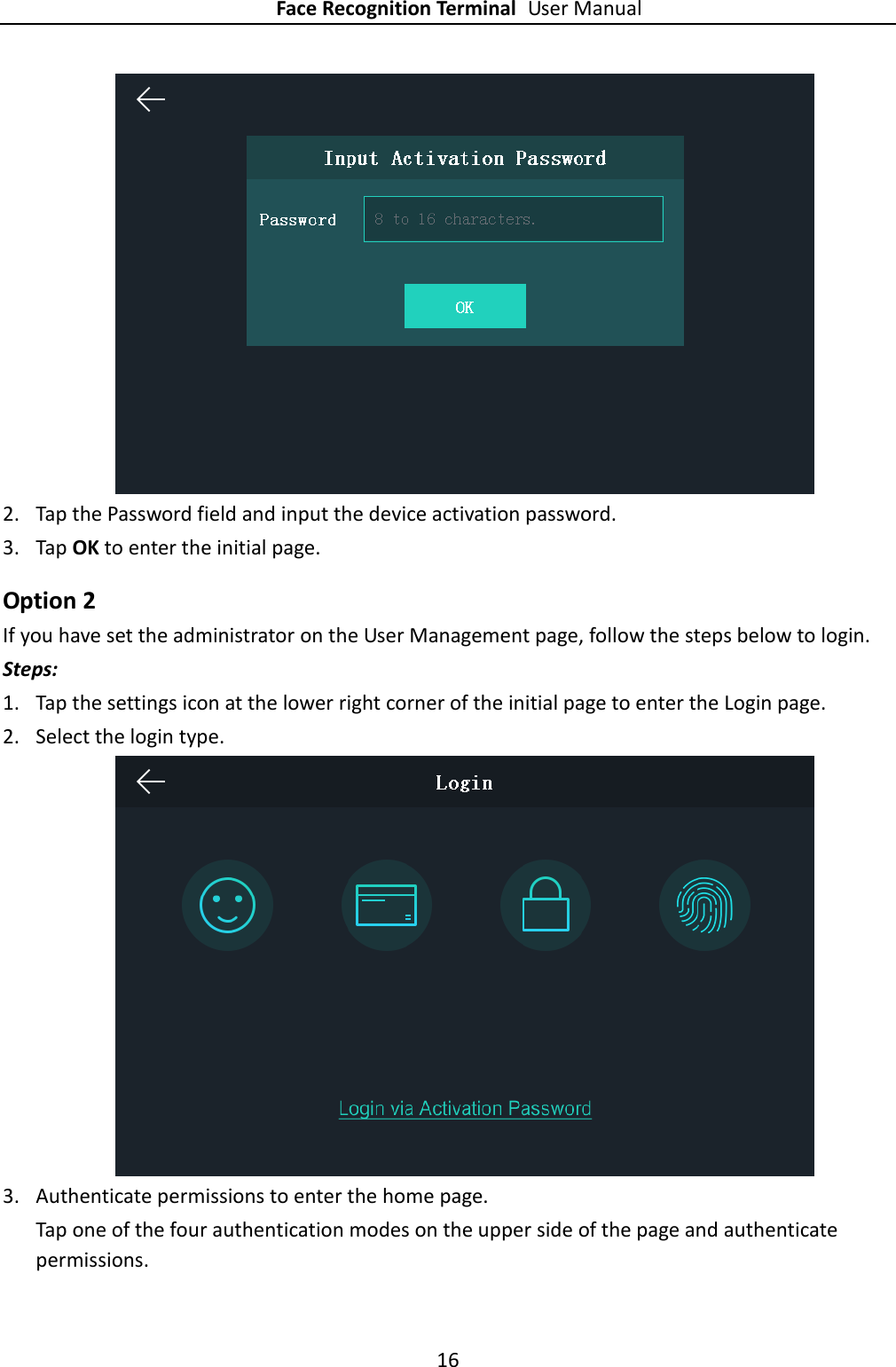 Face Recognition Terminal User Manual 16   2. Tap the Password field and input the device activation password. 3. Tap OK to enter the initial page. Option 2 If you have set the administrator on the User Management page, follow the steps below to login. Steps: 1. Tap the settings icon at the lower right corner of the initial page to enter the Login page. 2. Select the login type.  3. Authenticate permissions to enter the home page. Tap one of the four authentication modes on the upper side of the page and authenticate permissions. 