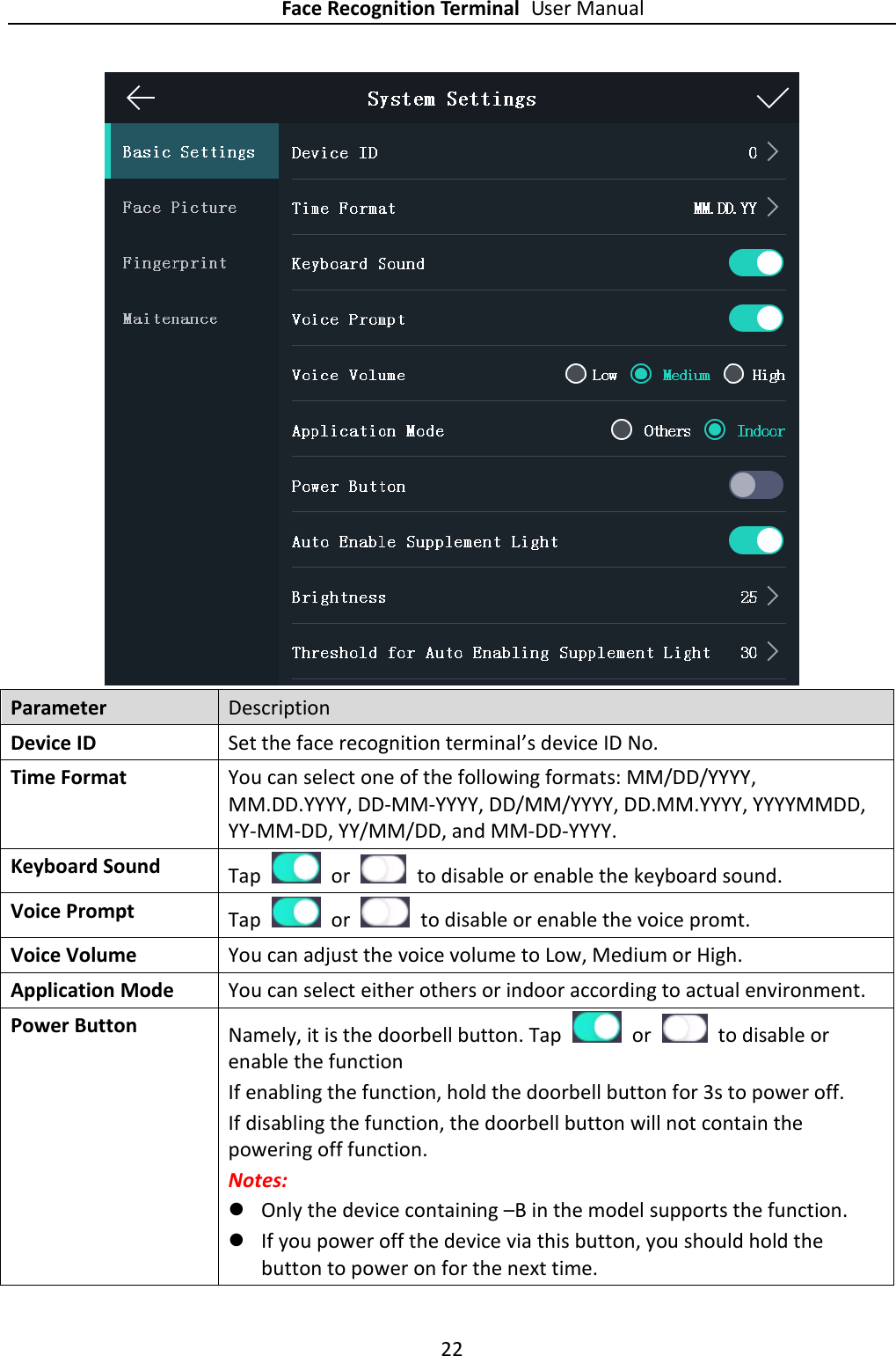 Face Recognition Terminal User Manual 22   Parameter Description Device ID Set the face recognition terminal’s device ID No. Time Format You can select one of the following formats: MM/DD/YYYY, MM.DD.YYYY, DD-MM-YYYY, DD/MM/YYYY, DD.MM.YYYY, YYYYMMDD, YY-MM-DD, YY/MM/DD, and MM-DD-YYYY. Keyboard Sound Tap    or    to disable or enable the keyboard sound. Voice Prompt Tap    or    to disable or enable the voice promt. Voice Volume You can adjust the voice volume to Low, Medium or High. Application Mode You can select either others or indoor according to actual environment. Power Button Namely, it is the doorbell button. Tap    or    to disable or enable the function   If enabling the function, hold the doorbell button for 3s to power off.   If disabling the function, the doorbell button will not contain the powering off function. Notes:    Only the device containing –B in the model supports the function.  If you power off the device via this button, you should hold the button to power on for the next time. 