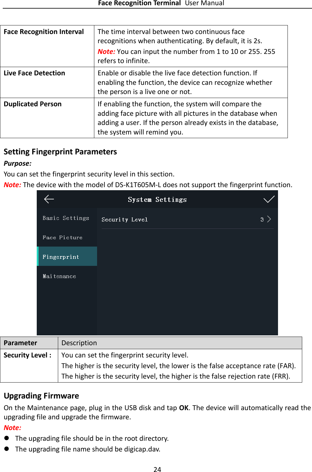 Face Recognition Terminal User Manual 24  Face Recognition Interval   The time interval between two continuous face recognitions when authenticating. By default, it is 2s. Note: You can input the number from 1 to 10 or 255. 255 refers to infinite. Live Face Detection Enable or disable the live face detection function. If enabling the function, the device can recognize whether the person is a live one or not. Duplicated Person If enabling the function, the system will compare the adding face picture with all pictures in the database when adding a user. If the person already exists in the database, the system will remind you. Setting Fingerprint Parameters Purpose: You can set the fingerprint security level in this section. Note: The device with the model of DS-K1T605M-L does not support the fingerprint function.    Parameter Description Security Level :   You can set the fingerprint security level. The higher is the security level, the lower is the false acceptance rate (FAR). The higher is the security level, the higher is the false rejection rate (FRR). Upgrading Firmware On the Maintenance page, plug in the USB disk and tap OK. The device will automatically read the upgrading file and upgrade the firmware. Note:  The upgrading file should be in the root directory.  The upgrading file name should be digicap.dav. 