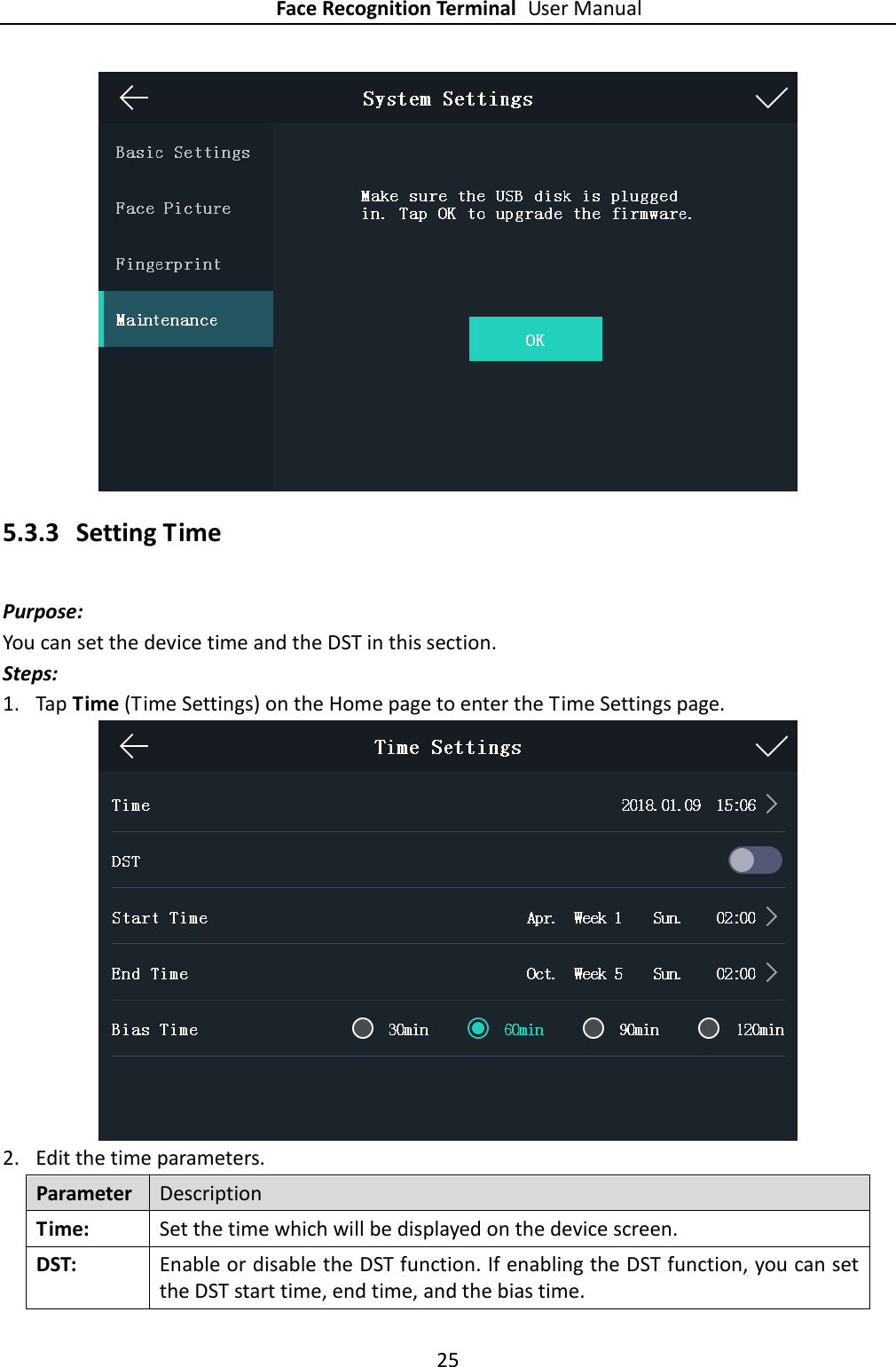 Face Recognition Terminal User Manual 25   5.3.3 Setting Time Purpose: You can set the device time and the DST in this section. Steps: 1. Tap Time (Time Settings) on the Home page to enter the Time Settings page.  2. Edit the time parameters. Parameter Description Time:   Set the time which will be displayed on the device screen. DST:   Enable or disable the DST function. If enabling the DST function, you can set the DST start time, end time, and the bias time. 