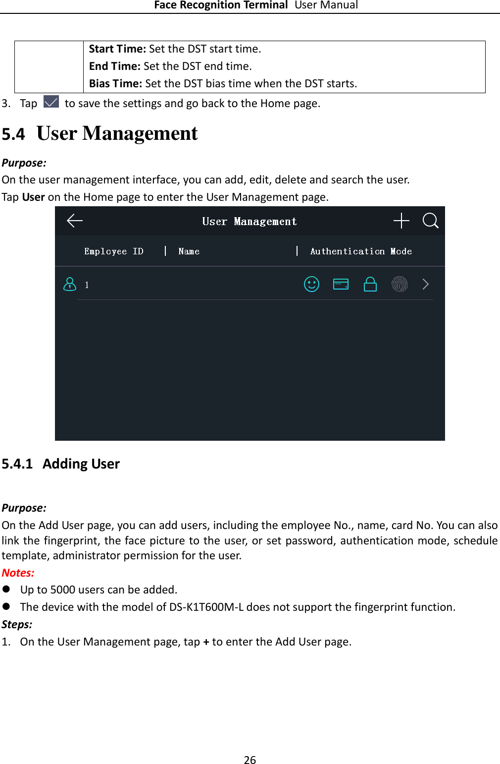 Face Recognition Terminal User Manual 26  Start Time: Set the DST start time. End Time: Set the DST end time. Bias Time: Set the DST bias time when the DST starts.   3. Tap    to save the settings and go back to the Home page. 5.4 User Management Purpose: On the user management interface, you can add, edit, delete and search the user.   Tap User on the Home page to enter the User Management page.  5.4.1 Adding User Purpose: On the Add User page, you can add users, including the employee No., name, card No. You can also link the fingerprint, the face picture to the user, or set password, authentication mode, schedule template, administrator permission for the user.   Notes:  Up to 5000 users can be added.  The device with the model of DS-K1T600M-L does not support the fingerprint function. Steps: 1. On the User Management page, tap + to enter the Add User page. 