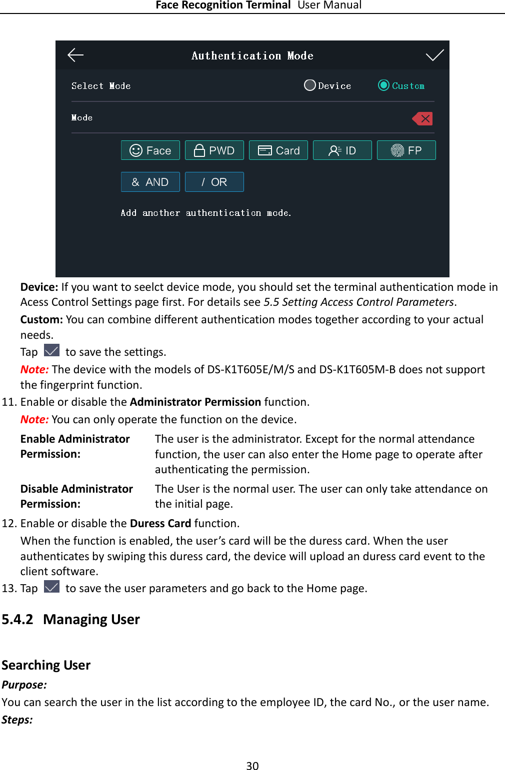 Face Recognition Terminal User Manual 30   Device: If you want to seelct device mode, you should set the terminal authentication mode in Acess Control Settings page first. For details see 5.5 Setting Access Control Parameters. Custom: You can combine different authentication modes together according to your actual needs. Tap    to save the settings. Note: The device with the models of DS-K1T605E/M/S and DS-K1T605M-B does not support the fingerprint function. 11. Enable or disable the Administrator Permission function. Note: You can only operate the function on the device. Enable Administrator Permission: The user is the administrator. Except for the normal attendance function, the user can also enter the Home page to operate after authenticating the permission. Disable Administrator Permission: The User is the normal user. The user can only take attendance on the initial page. 12. Enable or disable the Duress Card function. When the function is enabled, the user’s card will be the duress card. When the user authenticates by swiping this duress card, the device will upload an duress card event to the client software. 13. Tap    to save the user parameters and go back to the Home page. 5.4.2 Managing User Searching User Purpose: You can search the user in the list according to the employee ID, the card No., or the user name. Steps: 