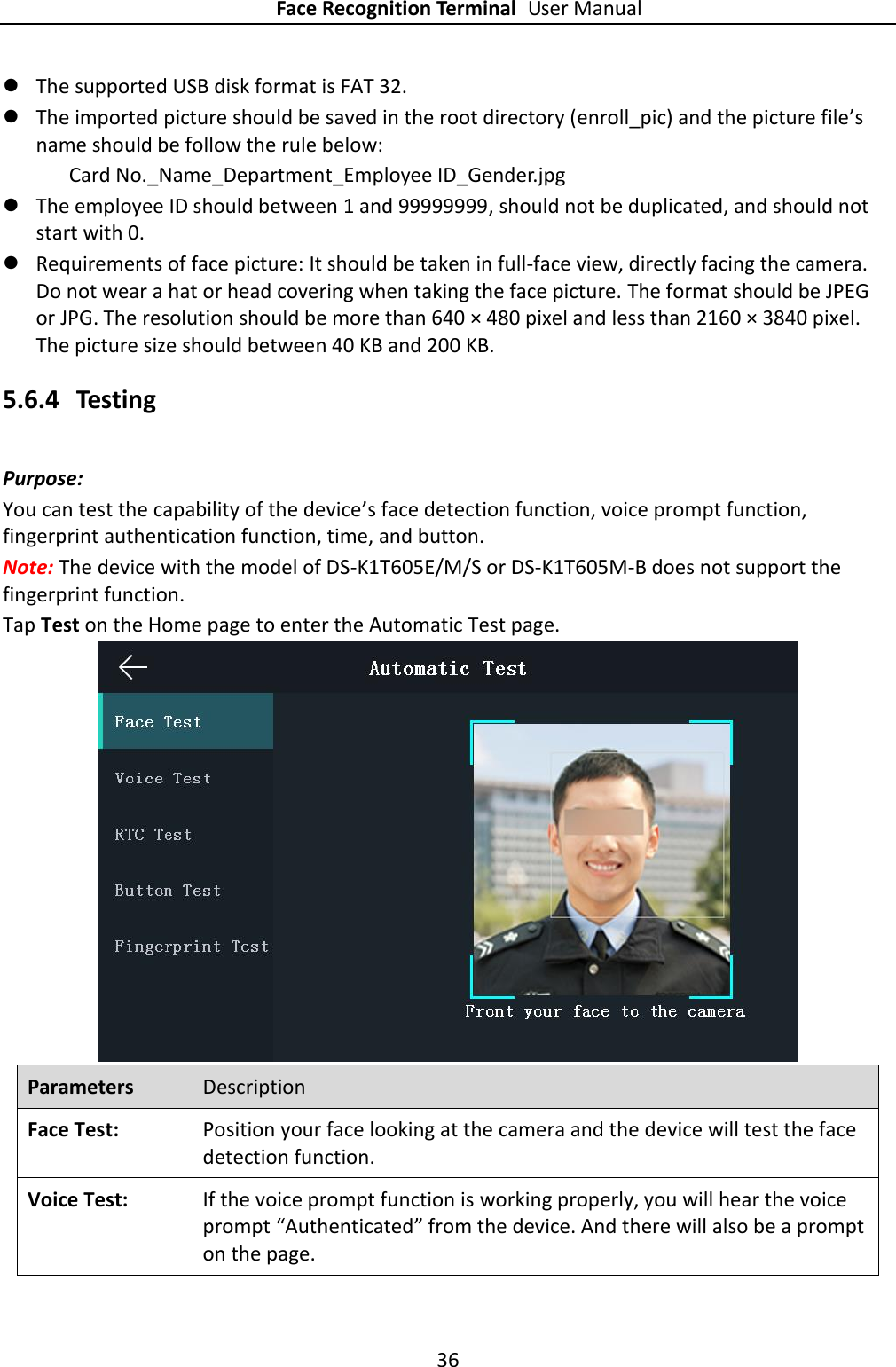 Face Recognition Terminal User Manual 36   The supported USB disk format is FAT 32.  The imported picture should be saved in the root directory (enroll_pic) and the picture file’s name should be follow the rule below: Card No._Name_Department_Employee ID_Gender.jpg  The employee ID should between 1 and 99999999, should not be duplicated, and should not start with 0.    Requirements of face picture: It should be taken in full-face view, directly facing the camera. Do not wear a hat or head covering when taking the face picture. The format should be JPEG or JPG. The resolution should be more than 640 × 480 pixel and less than 2160 × 3840 pixel. The picture size should between 40 KB and 200 KB. 5.6.4 Testing Purpose:   You can test the capability of the device’s face detection function, voice prompt function, fingerprint authentication function, time, and button. Note: The device with the model of DS-K1T605E/M/S or DS-K1T605M-B does not support the fingerprint function. Tap Test on the Home page to enter the Automatic Test page.  Parameters Description Face Test:   Position your face looking at the camera and the device will test the face detection function.   Voice Test:   If the voice prompt function is working properly, you will hear the voice prompt “Authenticated” from the device. And there will also be a prompt on the page. 