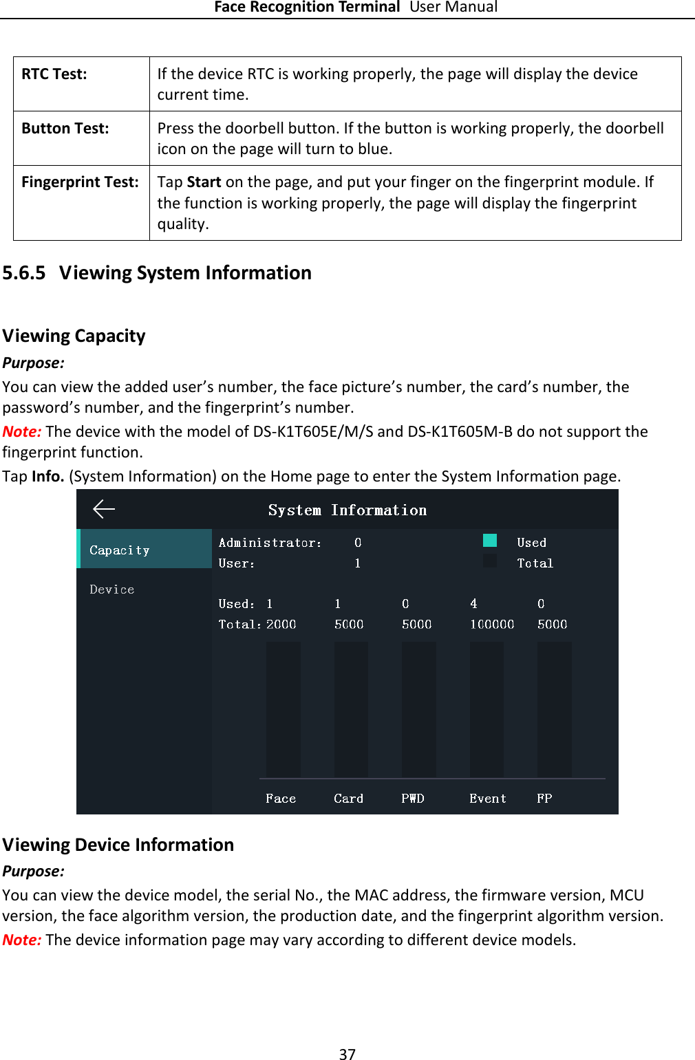 Face Recognition Terminal User Manual 37  RTC Test:   If the device RTC is working properly, the page will display the device current time. Button Test:   Press the doorbell button. If the button is working properly, the doorbell icon on the page will turn to blue. Fingerprint Test:   Tap Start on the page, and put your finger on the fingerprint module. If the function is working properly, the page will display the fingerprint quality. 5.6.5 Viewing System Information Viewing Capacity Purpose: You can view the added user’s number, the face picture’s number, the card’s number, the password’s number, and the fingerprint’s number. Note: The device with the model of DS-K1T605E/M/S and DS-K1T605M-B do not support the fingerprint function. Tap Info. (System Information) on the Home page to enter the System Information page.    Viewing Device Information Purpose: You can view the device model, the serial No., the MAC address, the firmware version, MCU version, the face algorithm version, the production date, and the fingerprint algorithm version. Note: The device information page may vary according to different device models.   